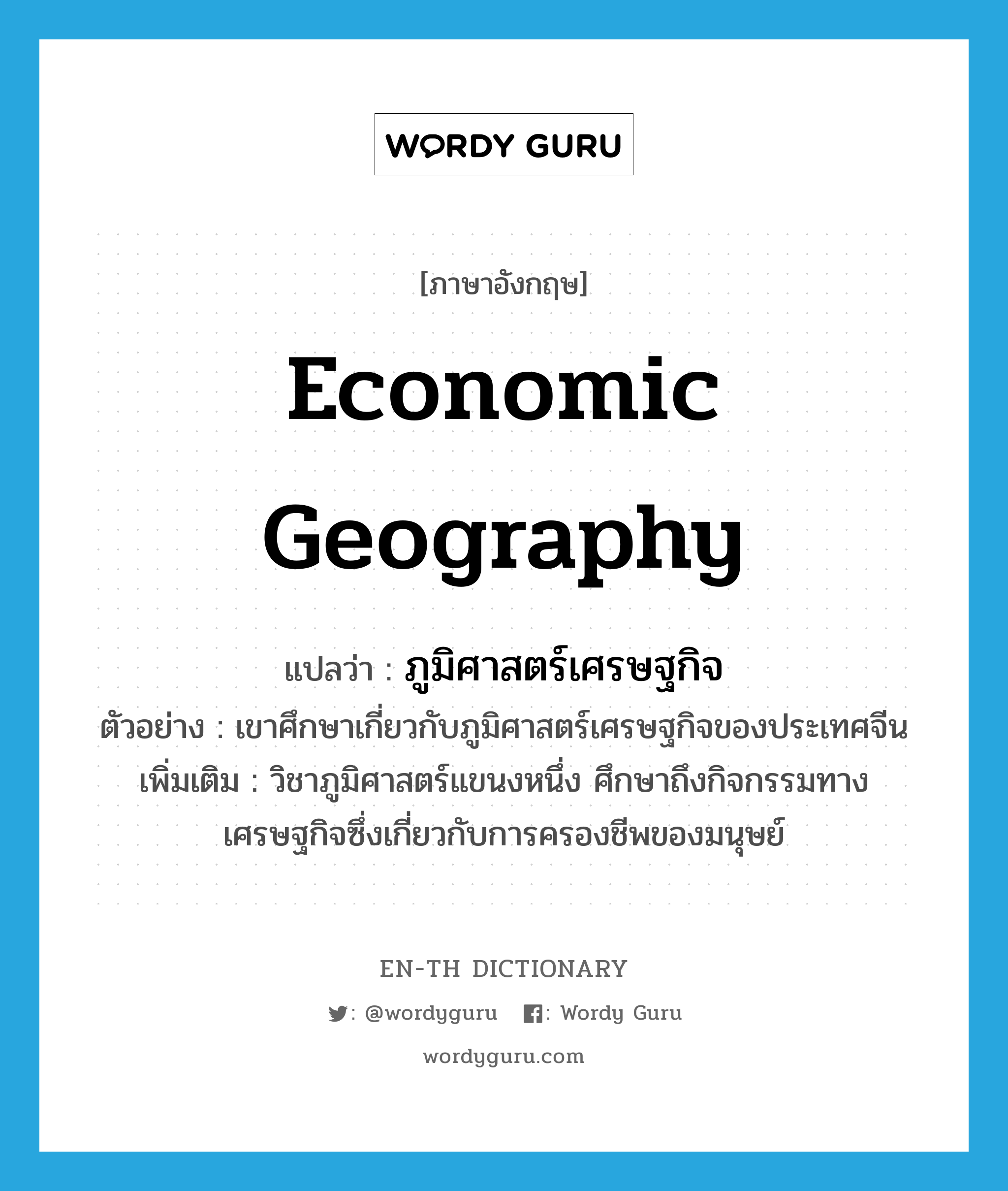 economic geography แปลว่า?, คำศัพท์ภาษาอังกฤษ economic geography แปลว่า ภูมิศาสตร์เศรษฐกิจ ประเภท N ตัวอย่าง เขาศึกษาเกี่ยวกับภูมิศาสตร์เศรษฐกิจของประเทศจีน เพิ่มเติม วิชาภูมิศาสตร์แขนงหนึ่ง ศึกษาถึงกิจกรรมทางเศรษฐกิจซึ่งเกี่ยวกับการครองชีพของมนุษย์ หมวด N