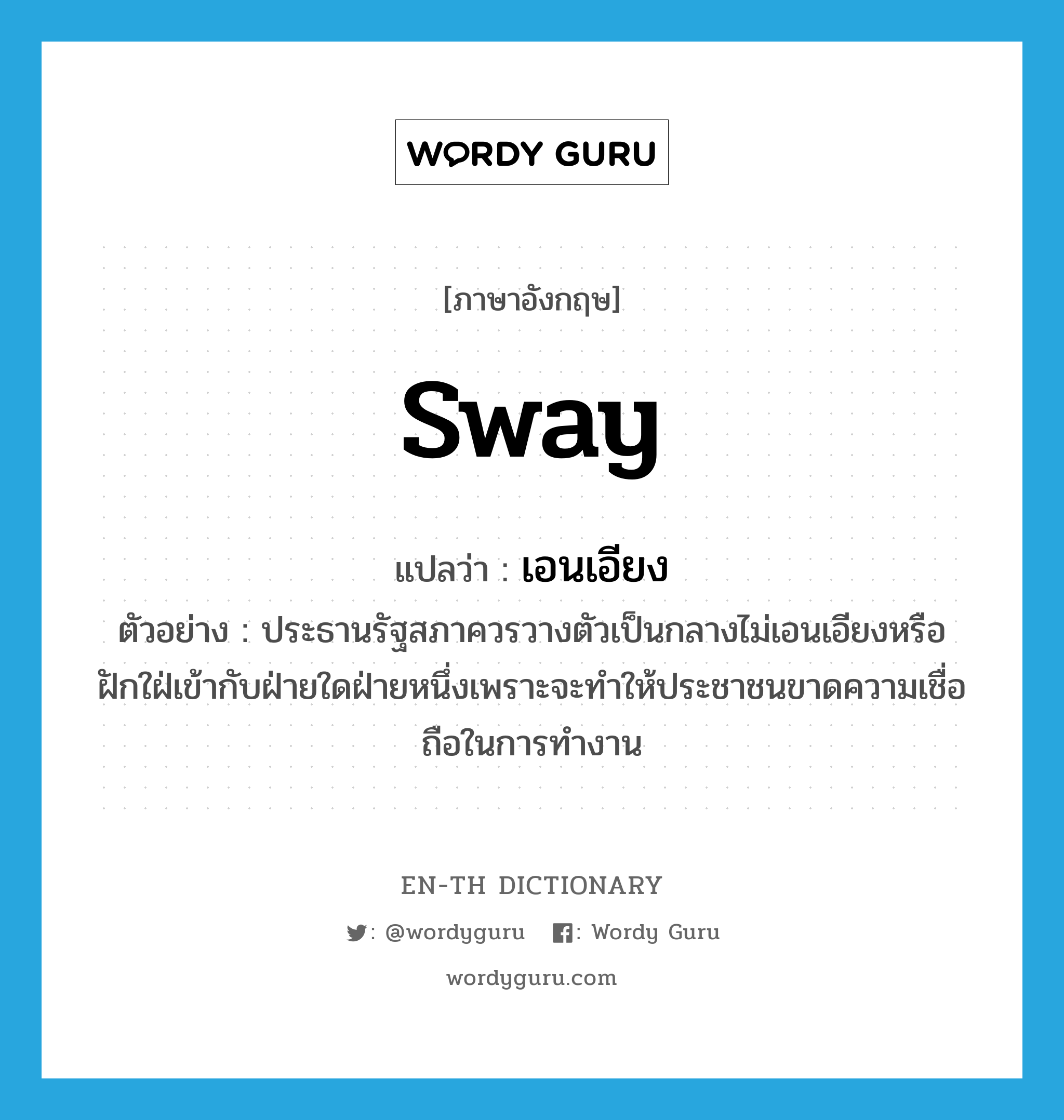 sway แปลว่า?, คำศัพท์ภาษาอังกฤษ sway แปลว่า เอนเอียง ประเภท V ตัวอย่าง ประธานรัฐสภาควรวางตัวเป็นกลางไม่เอนเอียงหรือฝักใฝ่เข้ากับฝ่ายใดฝ่ายหนึ่งเพราะจะทำให้ประชาชนขาดความเชื่อถือในการทำงาน หมวด V
