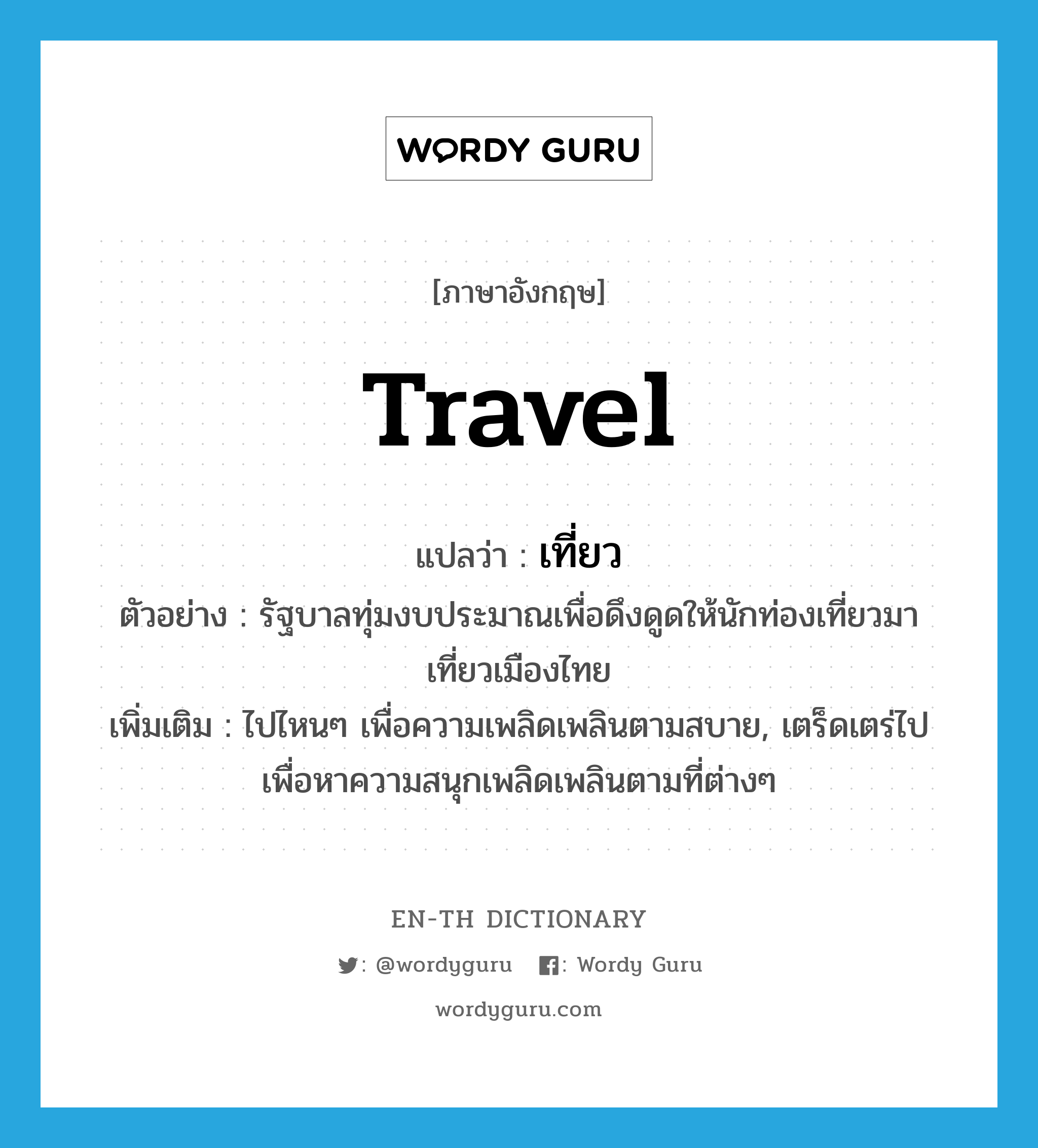 travel แปลว่า?, คำศัพท์ภาษาอังกฤษ travel แปลว่า เที่ยว ประเภท V ตัวอย่าง รัฐบาลทุ่มงบประมาณเพื่อดึงดูดให้นักท่องเที่ยวมาเที่ยวเมืองไทย เพิ่มเติม ไปไหนๆ เพื่อความเพลิดเพลินตามสบาย, เตร็ดเตร่ไปเพื่อหาความสนุกเพลิดเพลินตามที่ต่างๆ หมวด V