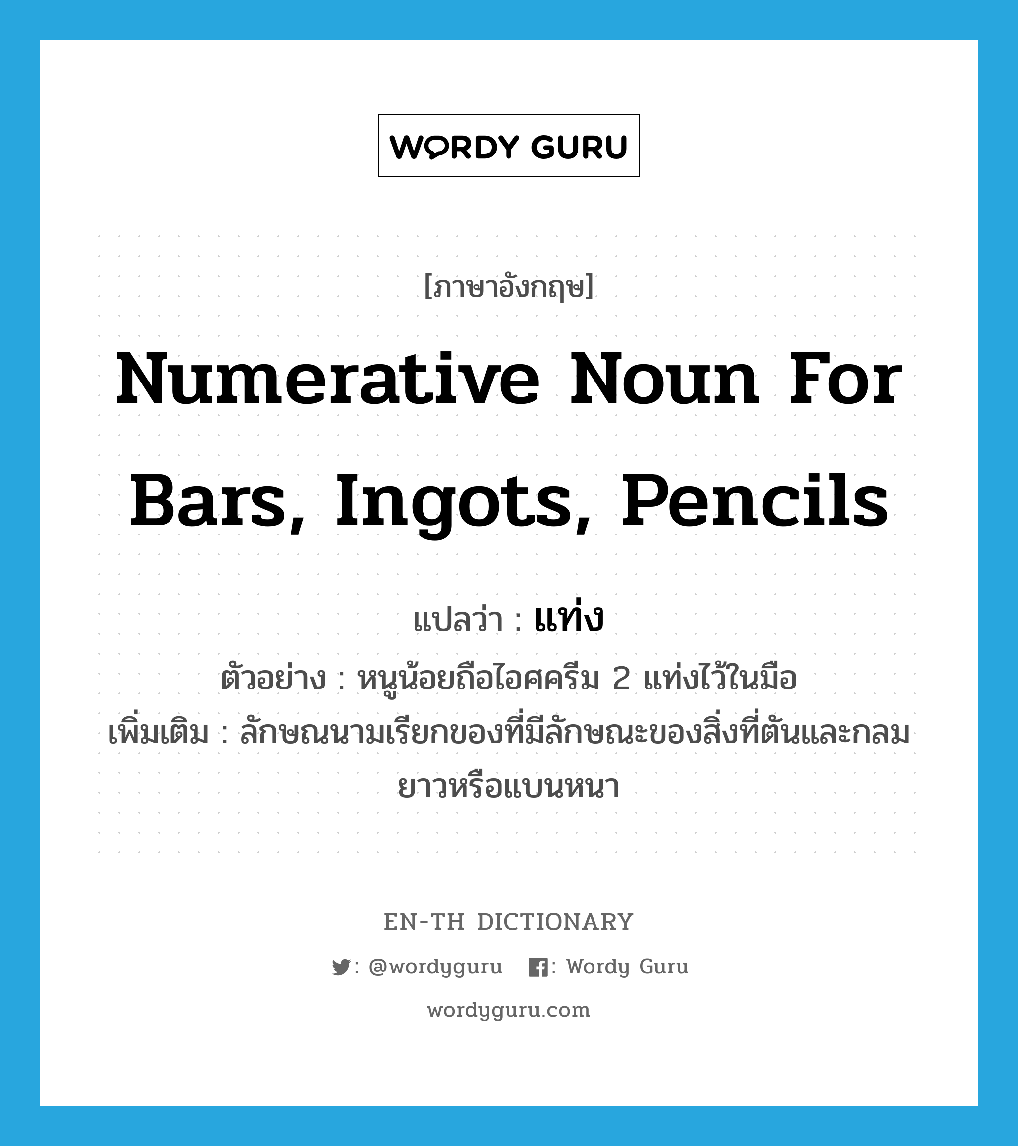 numerative noun for bars, ingots, pencils แปลว่า? คำศัพท์ในกลุ่มประเภท CLAS, คำศัพท์ภาษาอังกฤษ numerative noun for bars, ingots, pencils แปลว่า แท่ง ประเภท CLAS ตัวอย่าง หนูน้อยถือไอศครีม 2 แท่งไว้ในมือ เพิ่มเติม ลักษณนามเรียกของที่มีลักษณะของสิ่งที่ตันและกลมยาวหรือแบนหนา หมวด CLAS