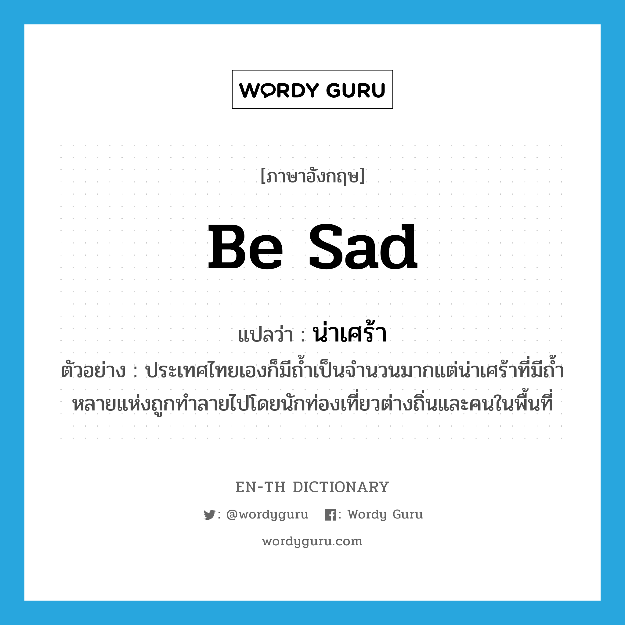 be sad แปลว่า?, คำศัพท์ภาษาอังกฤษ be sad แปลว่า น่าเศร้า ประเภท V ตัวอย่าง ประเทศไทยเองก็มีถ้ำเป็นจำนวนมากแต่น่าเศร้าที่มีถ้ำหลายแห่งถูกทำลายไปโดยนักท่องเที่ยวต่างถิ่นและคนในพื้นที่ หมวด V