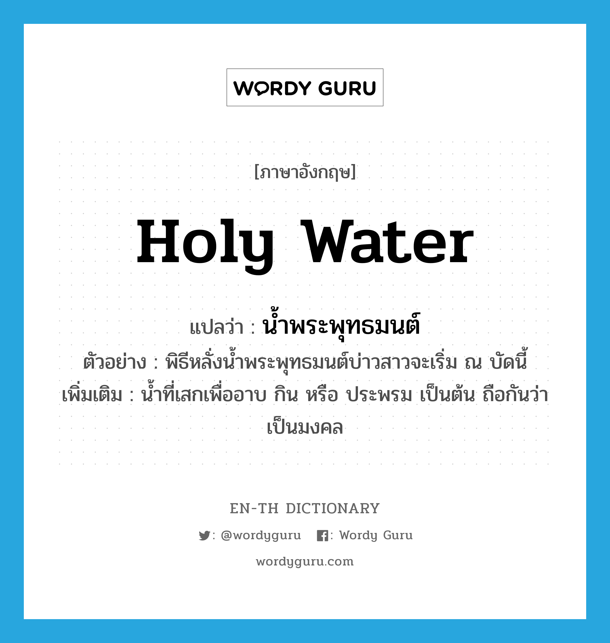 holy water แปลว่า?, คำศัพท์ภาษาอังกฤษ holy water แปลว่า น้ำพระพุทธมนต์ ประเภท N ตัวอย่าง พิธีหลั่งน้ำพระพุทธมนต์บ่าวสาวจะเริ่ม ณ บัดนี้ เพิ่มเติม น้ำที่เสกเพื่ออาบ กิน หรือ ประพรม เป็นต้น ถือกันว่าเป็นมงคล หมวด N
