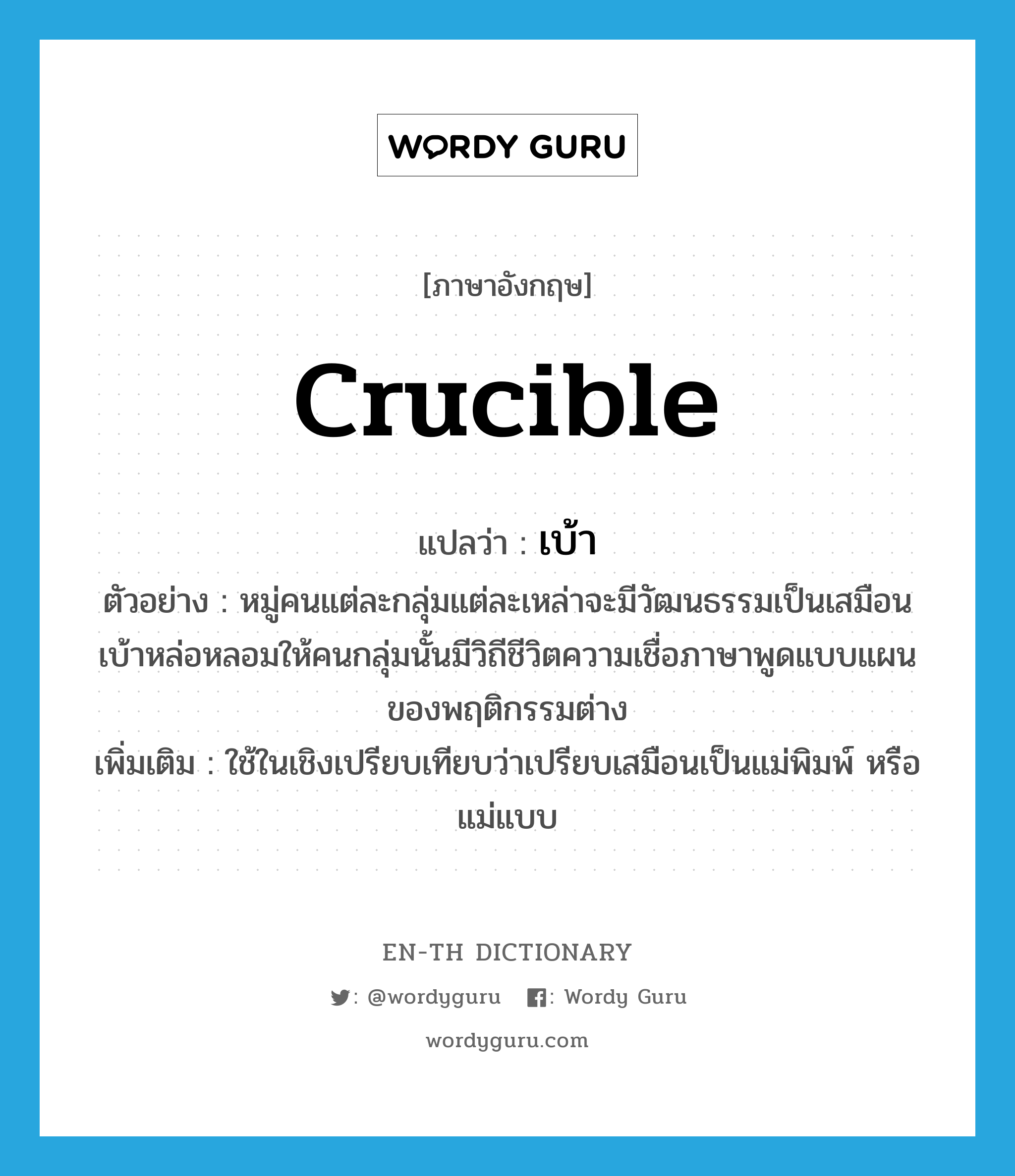 crucible แปลว่า?, คำศัพท์ภาษาอังกฤษ crucible แปลว่า เบ้า ประเภท N ตัวอย่าง หมู่คนแต่ละกลุ่มแต่ละเหล่าจะมีวัฒนธรรมเป็นเสมือนเบ้าหล่อหลอมให้คนกลุ่มนั้นมีวิถีชีวิตความเชื่อภาษาพูดแบบแผนของพฤติกรรมต่าง เพิ่มเติม ใช้ในเชิงเปรียบเทียบว่าเปรียบเสมือนเป็นแม่พิมพ์ หรือแม่แบบ หมวด N