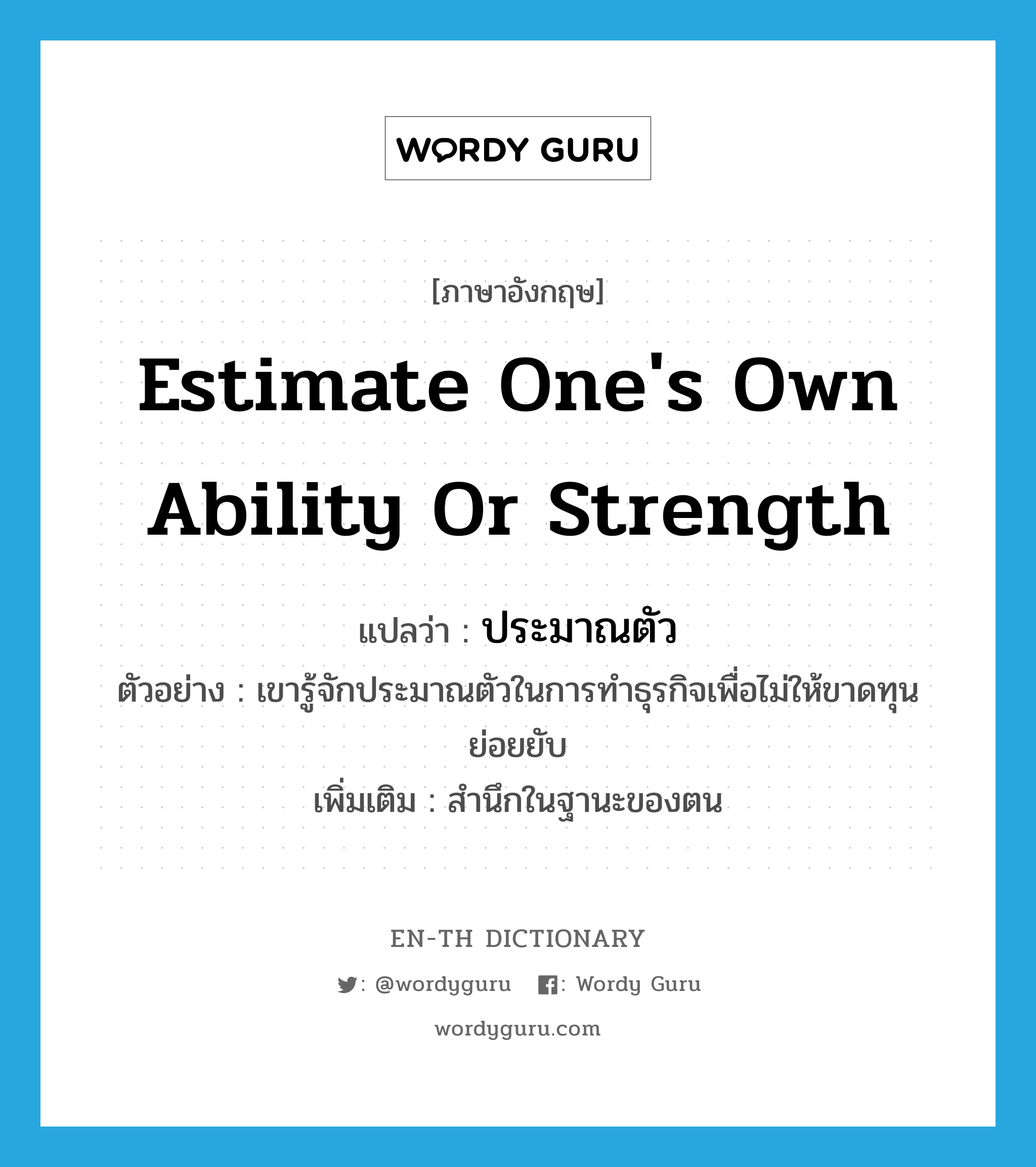 estimate one's own ability or strength แปลว่า?, คำศัพท์ภาษาอังกฤษ estimate one's own ability or strength แปลว่า ประมาณตัว ประเภท V ตัวอย่าง เขารู้จักประมาณตัวในการทำธุรกิจเพื่อไม่ให้ขาดทุนย่อยยับ เพิ่มเติม สำนึกในฐานะของตน หมวด V