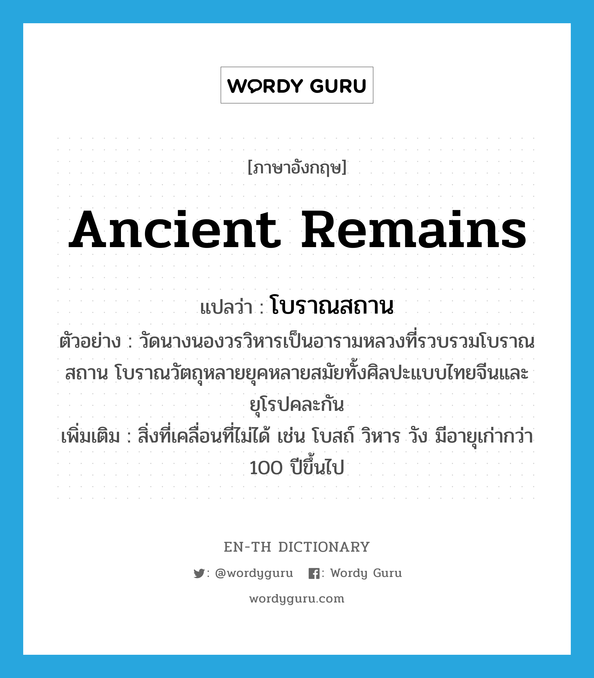 โบราณสถาน ภาษาอังกฤษ?, คำศัพท์ภาษาอังกฤษ โบราณสถาน แปลว่า ancient remains ประเภท N ตัวอย่าง วัดนางนองวรวิหารเป็นอารามหลวงที่รวบรวมโบราณสถาน โบราณวัตถุหลายยุคหลายสมัยทั้งศิลปะแบบไทยจีนและยุโรปคละกัน เพิ่มเติม สิ่งที่เคลื่อนที่ไม่ได้ เช่น โบสถ์ วิหาร วัง มีอายุเก่ากว่า 100 ปีขึ้นไป หมวด N
