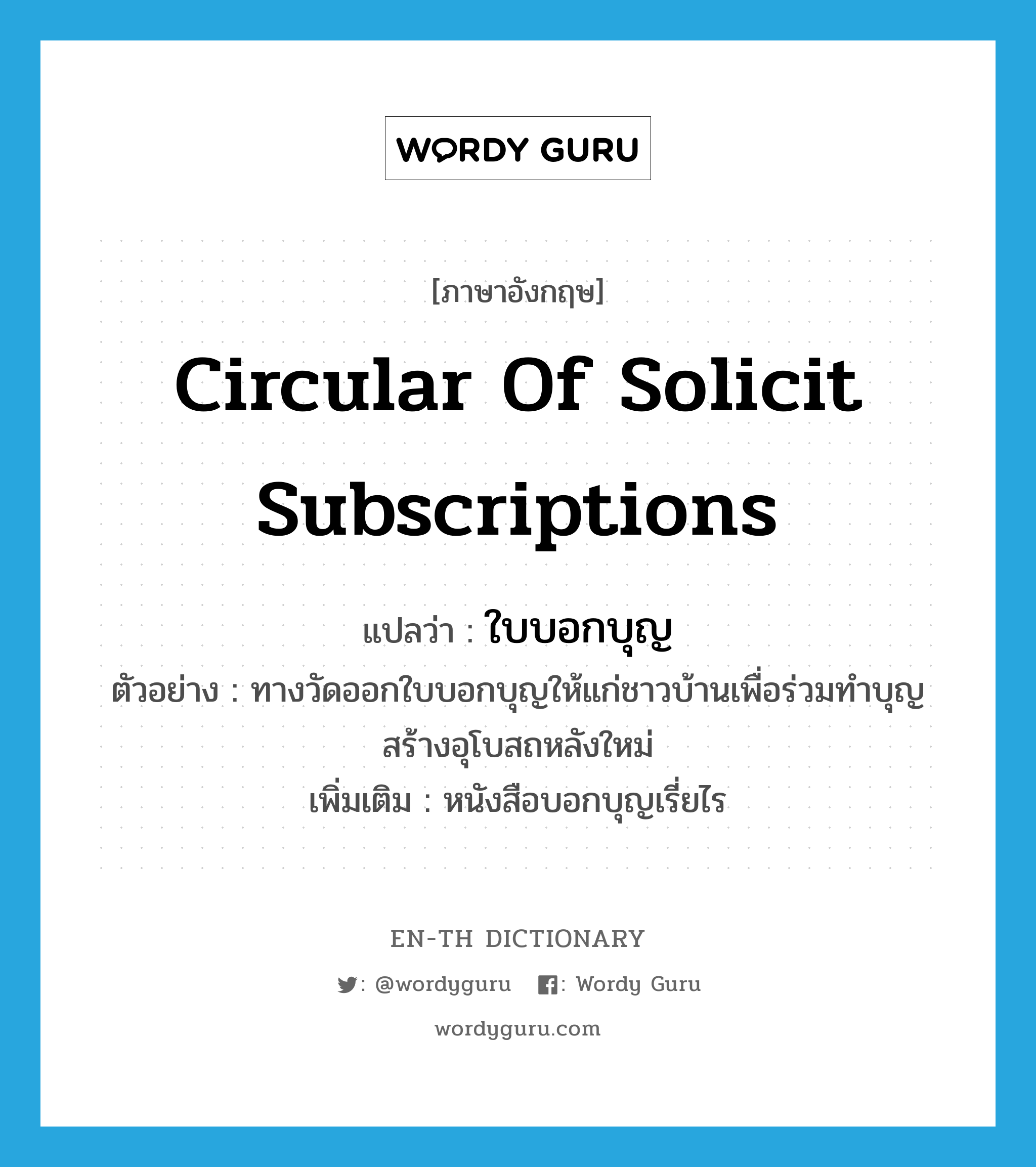 circular of solicit subscriptions แปลว่า?, คำศัพท์ภาษาอังกฤษ circular of solicit subscriptions แปลว่า ใบบอกบุญ ประเภท N ตัวอย่าง ทางวัดออกใบบอกบุญให้แก่ชาวบ้านเพื่อร่วมทำบุญสร้างอุโบสถหลังใหม่ เพิ่มเติม หนังสือบอกบุญเรี่ยไร หมวด N