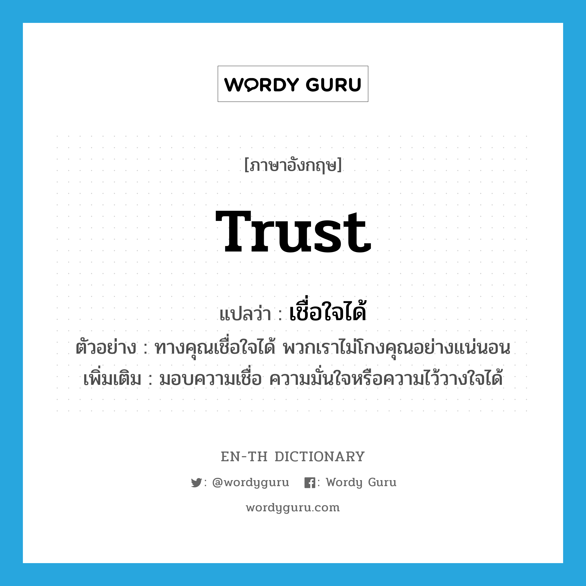 trust แปลว่า?, คำศัพท์ภาษาอังกฤษ trust แปลว่า เชื่อใจได้ ประเภท V ตัวอย่าง ทางคุณเชื่อใจได้ พวกเราไม่โกงคุณอย่างแน่นอน เพิ่มเติม มอบความเชื่อ ความมั่นใจหรือความไว้วางใจได้ หมวด V
