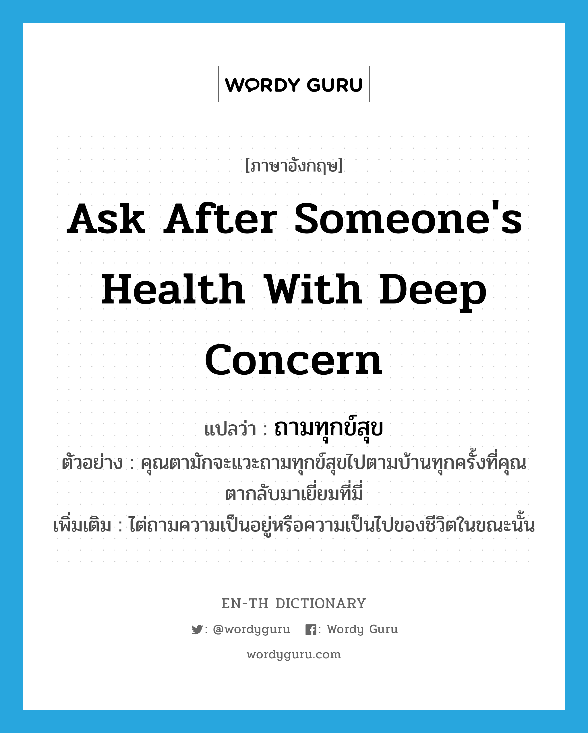 ask after someone's health with deep concern แปลว่า?, คำศัพท์ภาษาอังกฤษ ask after someone's health with deep concern แปลว่า ถามทุกข์สุข ประเภท V ตัวอย่าง คุณตามักจะแวะถามทุกข์สุขไปตามบ้านทุกครั้งที่คุณตากลับมาเยี่ยมที่มี่ เพิ่มเติม ไต่ถามความเป็นอยู่หรือความเป็นไปของชีวิตในขณะนั้น หมวด V