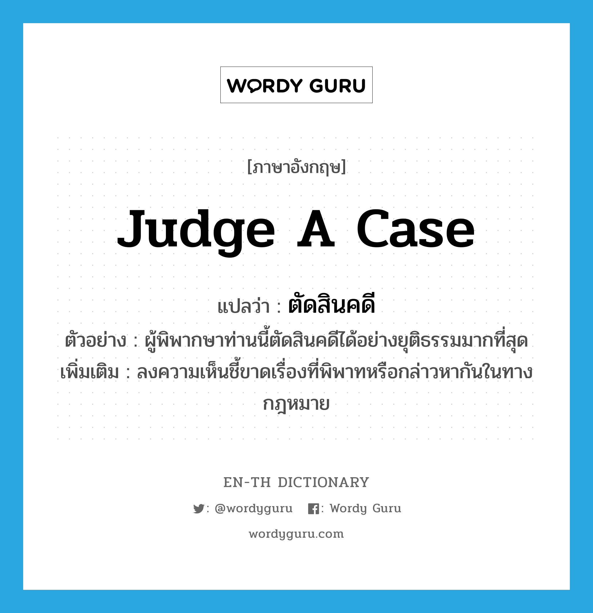 judge a case แปลว่า?, คำศัพท์ภาษาอังกฤษ judge a case แปลว่า ตัดสินคดี ประเภท V ตัวอย่าง ผู้พิพากษาท่านนี้ตัดสินคดีได้อย่างยุติธรรมมากที่สุด เพิ่มเติม ลงความเห็นชี้ขาดเรื่องที่พิพาทหรือกล่าวหากันในทางกฎหมาย หมวด V