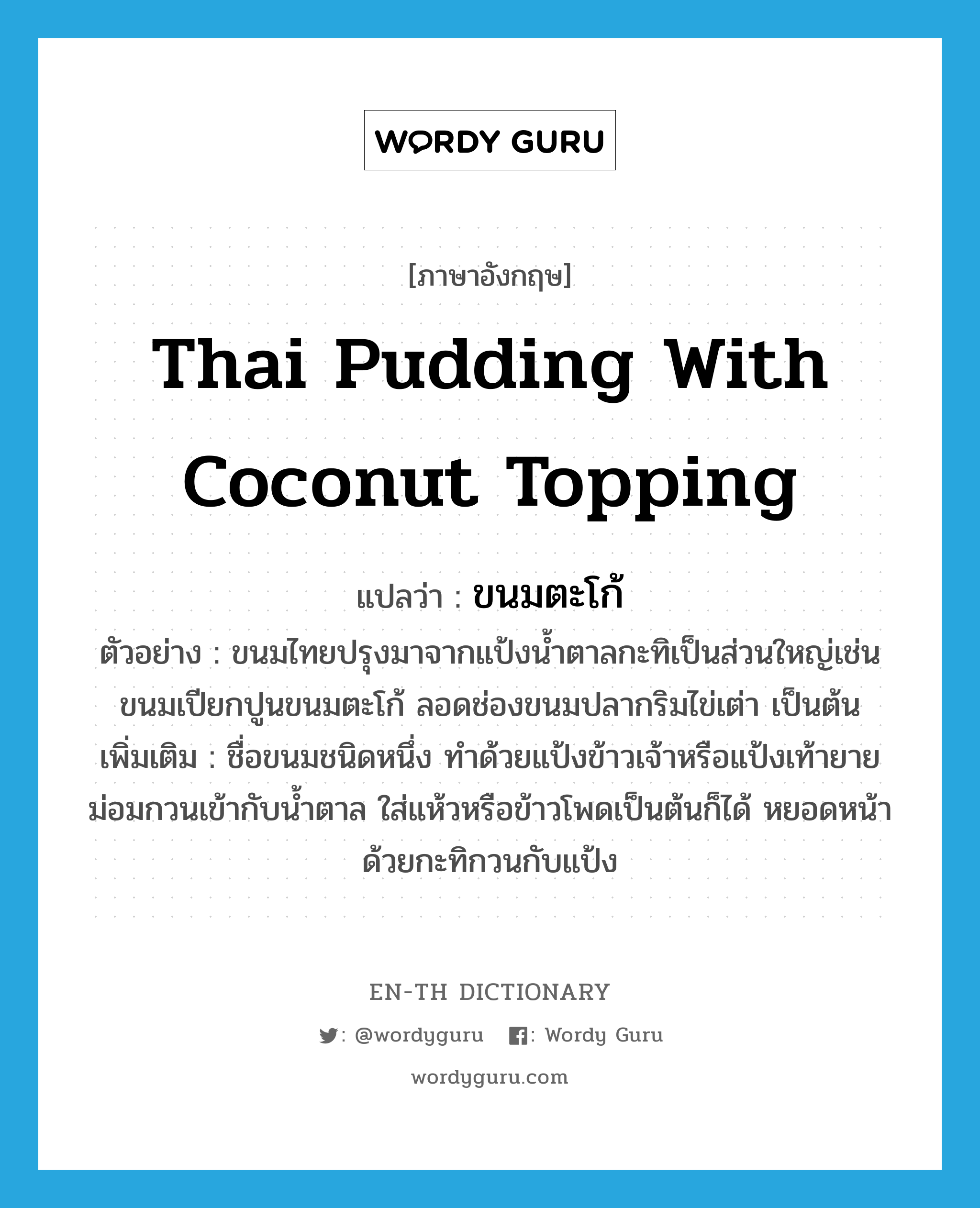 ขนมตะโก้ ภาษาอังกฤษ?, คำศัพท์ภาษาอังกฤษ ขนมตะโก้ แปลว่า Thai pudding with coconut topping ประเภท N ตัวอย่าง ขนมไทยปรุงมาจากแป้งน้ำตาลกะทิเป็นส่วนใหญ่เช่นขนมเปียกปูนขนมตะโก้ ลอดช่องขนมปลากริมไข่เต่า เป็นต้น เพิ่มเติม ชื่อขนมชนิดหนึ่ง ทำด้วยแป้งข้าวเจ้าหรือแป้งเท้ายายม่อมกวนเข้ากับน้ำตาล ใส่แห้วหรือข้าวโพดเป็นต้นก็ได้ หยอดหน้าด้วยกะทิกวนกับแป้ง หมวด N