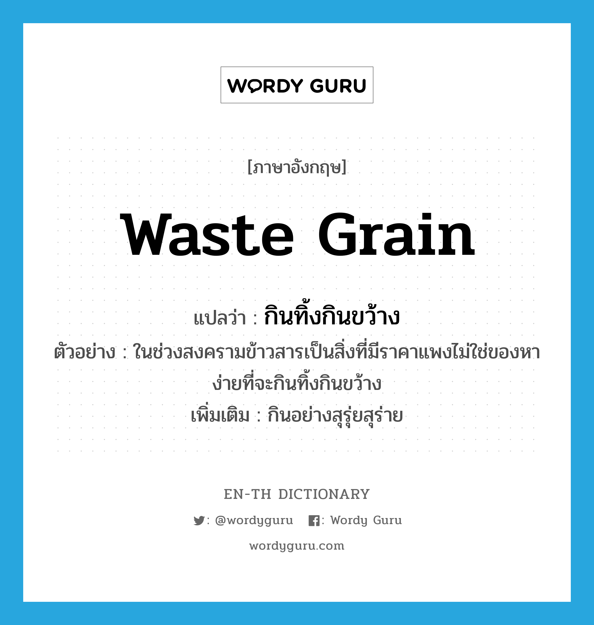 waste grain แปลว่า?, คำศัพท์ภาษาอังกฤษ waste grain แปลว่า กินทิ้งกินขว้าง ประเภท V ตัวอย่าง ในช่วงสงครามข้าวสารเป็นสิ่งที่มีราคาแพงไม่ใช่ของหาง่ายที่จะกินทิ้งกินขว้าง เพิ่มเติม กินอย่างสุรุ่ยสุร่าย หมวด V