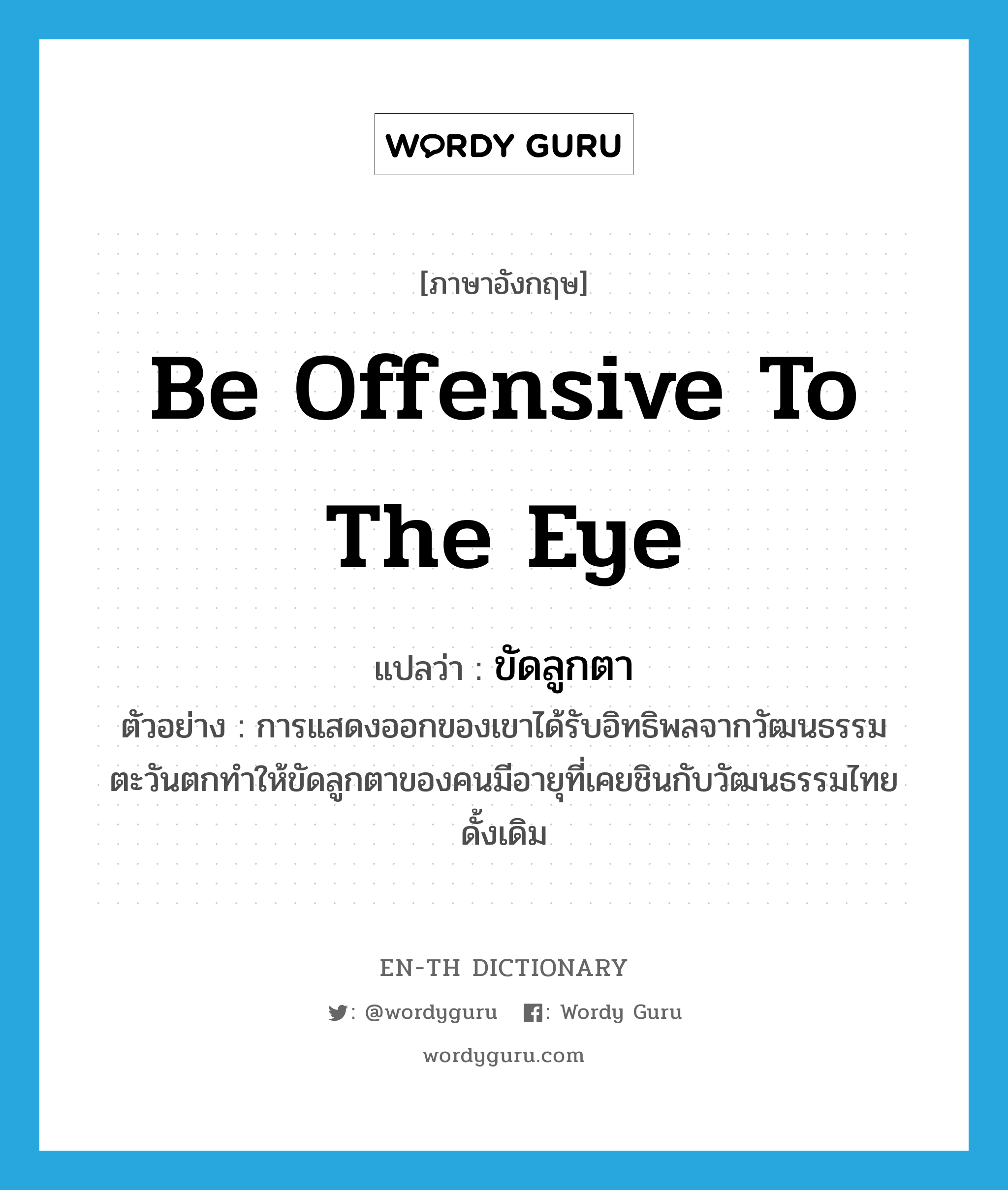 be offensive to the eye แปลว่า?, คำศัพท์ภาษาอังกฤษ be offensive to the eye แปลว่า ขัดลูกตา ประเภท V ตัวอย่าง การแสดงออกของเขาได้รับอิทธิพลจากวัฒนธรรมตะวันตกทำให้ขัดลูกตาของคนมีอายุที่เคยชินกับวัฒนธรรมไทยดั้งเดิม หมวด V
