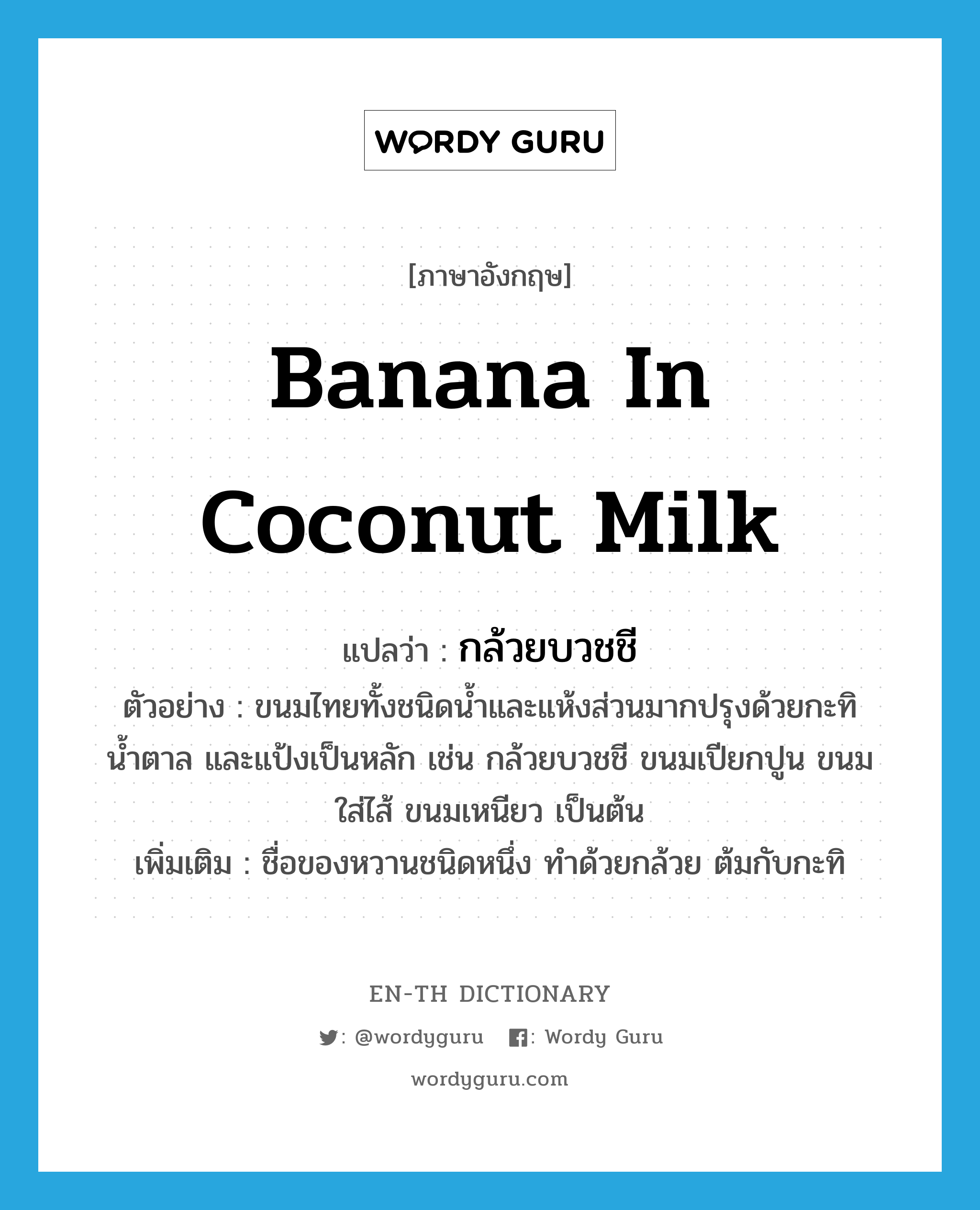banana in coconut milk แปลว่า?, คำศัพท์ภาษาอังกฤษ banana in coconut milk แปลว่า กล้วยบวชชี ประเภท N ตัวอย่าง ขนมไทยทั้งชนิดน้ำและแห้งส่วนมากปรุงด้วยกะทิ น้ำตาล และแป้งเป็นหลัก เช่น กล้วยบวชชี ขนมเปียกปูน ขนมใส่ไส้ ขนมเหนียว เป็นต้น เพิ่มเติม ชื่อของหวานชนิดหนึ่ง ทำด้วยกล้วย ต้มกับกะทิ หมวด N