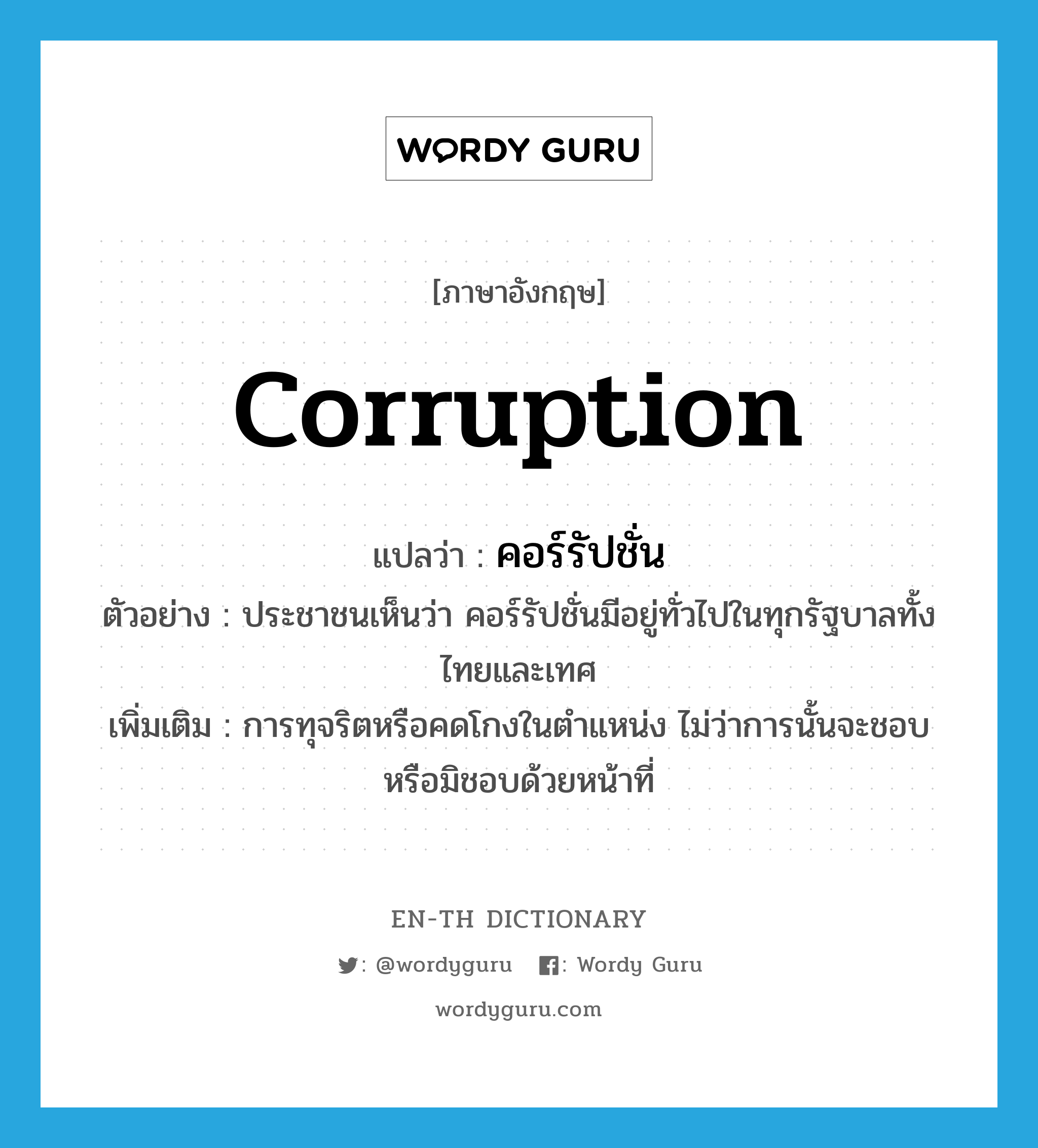 corruption แปลว่า?, คำศัพท์ภาษาอังกฤษ corruption แปลว่า คอร์รัปชั่น ประเภท N ตัวอย่าง ประชาชนเห็นว่า คอร์รัปชั่นมีอยู่ทั่วไปในทุกรัฐบาลทั้งไทยและเทศ เพิ่มเติม การทุจริตหรือคดโกงในตำแหน่ง ไม่ว่าการนั้นจะชอบหรือมิชอบด้วยหน้าที่ หมวด N