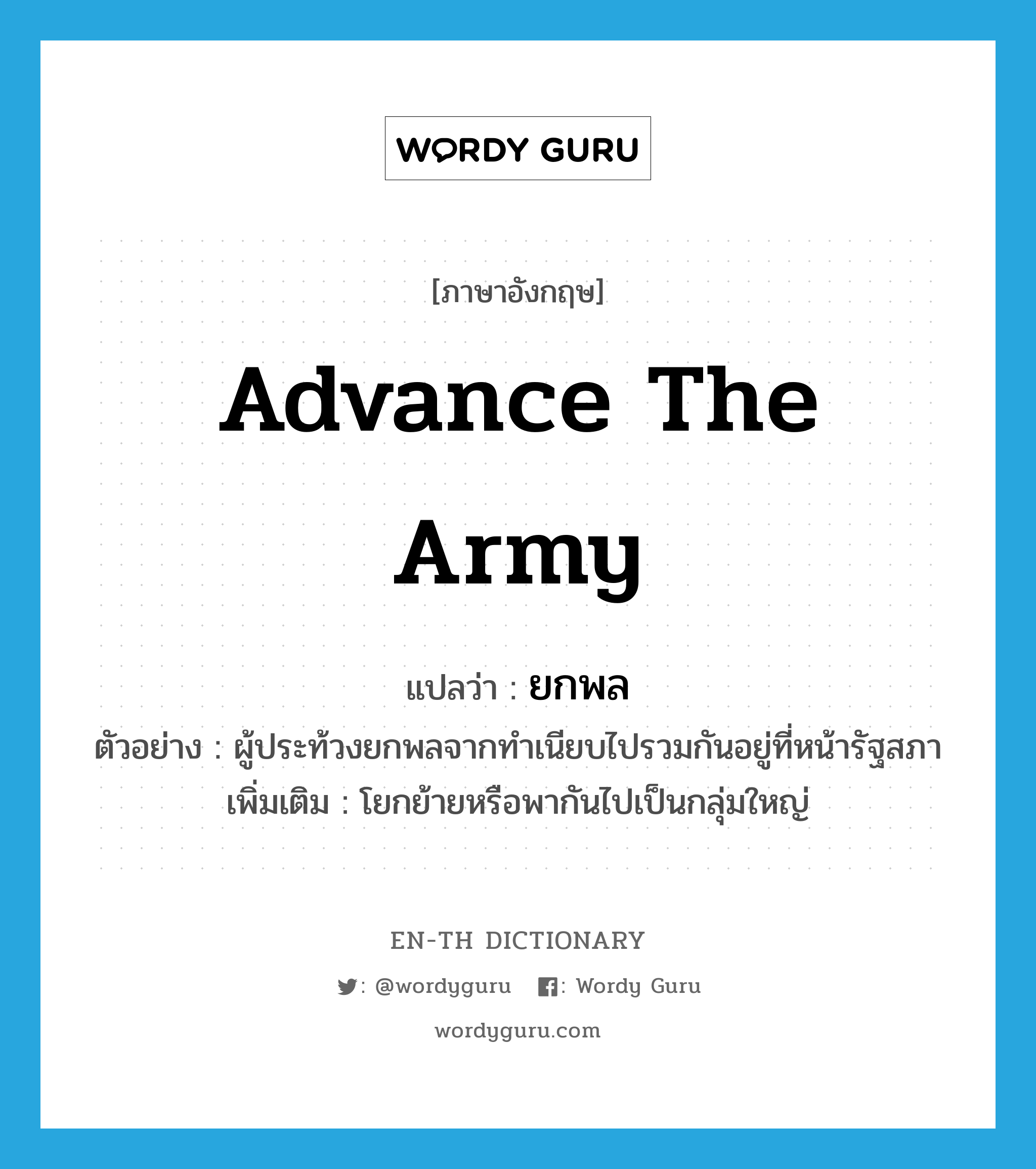 advance the army แปลว่า?, คำศัพท์ภาษาอังกฤษ advance the army แปลว่า ยกพล ประเภท V ตัวอย่าง ผู้ประท้วงยกพลจากทำเนียบไปรวมกันอยู่ที่หน้ารัฐสภา เพิ่มเติม โยกย้ายหรือพากันไปเป็นกลุ่มใหญ่ หมวด V