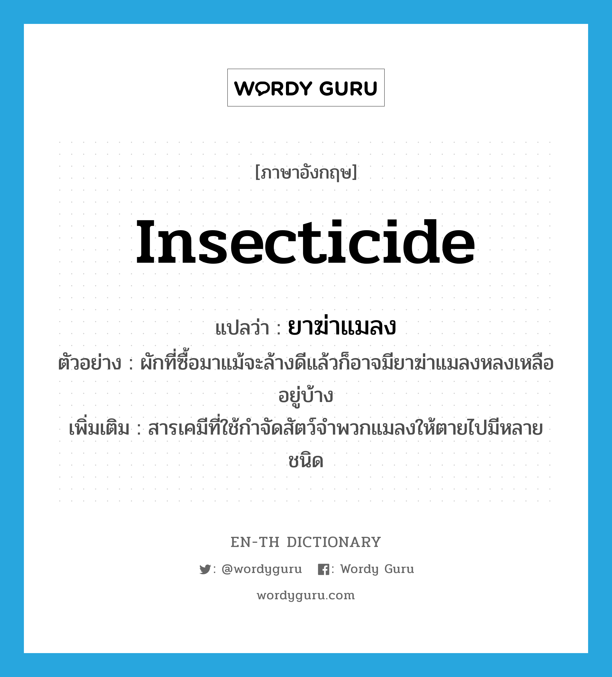 insecticide แปลว่า?, คำศัพท์ภาษาอังกฤษ insecticide แปลว่า ยาฆ่าแมลง ประเภท N ตัวอย่าง ผักที่ซื้อมาแม้จะล้างดีแล้วก็อาจมียาฆ่าแมลงหลงเหลืออยู่บ้าง เพิ่มเติม สารเคมีที่ใช้กำจัดสัตว์จำพวกแมลงให้ตายไปมีหลายชนิด หมวด N