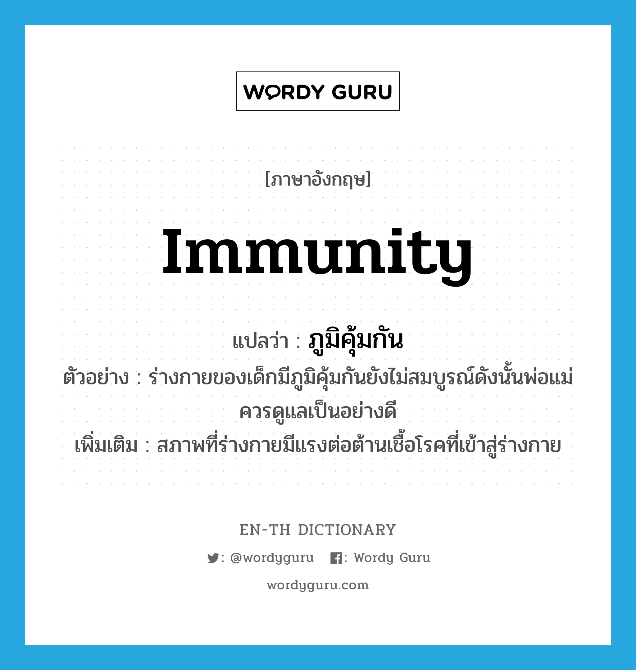 immunity แปลว่า?, คำศัพท์ภาษาอังกฤษ immunity แปลว่า ภูมิคุ้มกัน ประเภท N ตัวอย่าง ร่างกายของเด็กมีภูมิคุ้มกันยังไม่สมบูรณ์ดังนั้นพ่อแม่ควรดูแลเป็นอย่างดี เพิ่มเติม สภาพที่ร่างกายมีแรงต่อต้านเชื้อโรคที่เข้าสู่ร่างกาย หมวด N