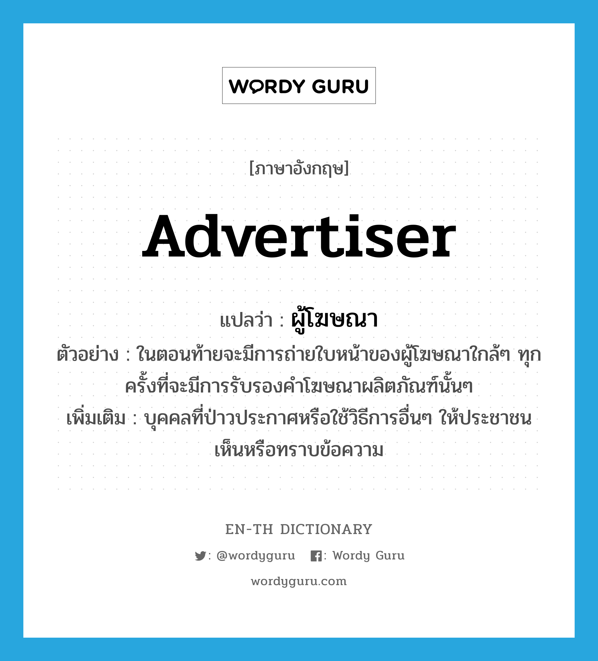 advertiser แปลว่า?, คำศัพท์ภาษาอังกฤษ advertiser แปลว่า ผู้โฆษณา ประเภท N ตัวอย่าง ในตอนท้ายจะมีการถ่ายใบหน้าของผู้โฆษณาใกล้ๆ ทุกครั้งที่จะมีการรับรองคำโฆษณาผลิตภัณฑ์นั้นๆ เพิ่มเติม บุคคลที่ป่าวประกาศหรือใช้วิธีการอื่นๆ ให้ประชาชนเห็นหรือทราบข้อความ หมวด N