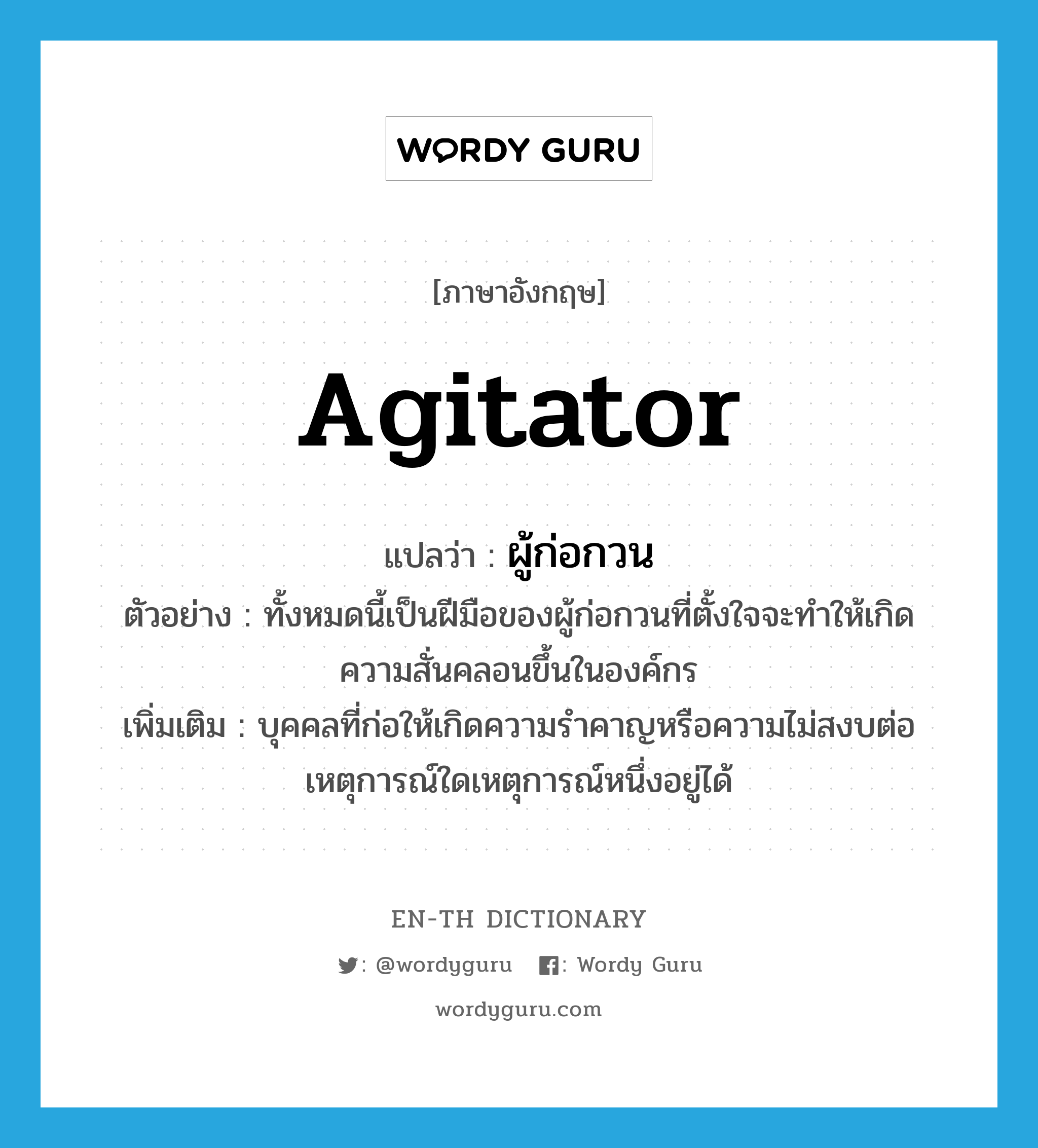 agitator แปลว่า?, คำศัพท์ภาษาอังกฤษ agitator แปลว่า ผู้ก่อกวน ประเภท N ตัวอย่าง ทั้งหมดนี้เป็นฝีมือของผู้ก่อกวนที่ตั้งใจจะทำให้เกิดความสั่นคลอนขึ้นในองค์กร เพิ่มเติม บุคคลที่ก่อให้เกิดความรำคาญหรือความไม่สงบต่อเหตุการณ์ใดเหตุการณ์หนึ่งอยู่ได้ หมวด N
