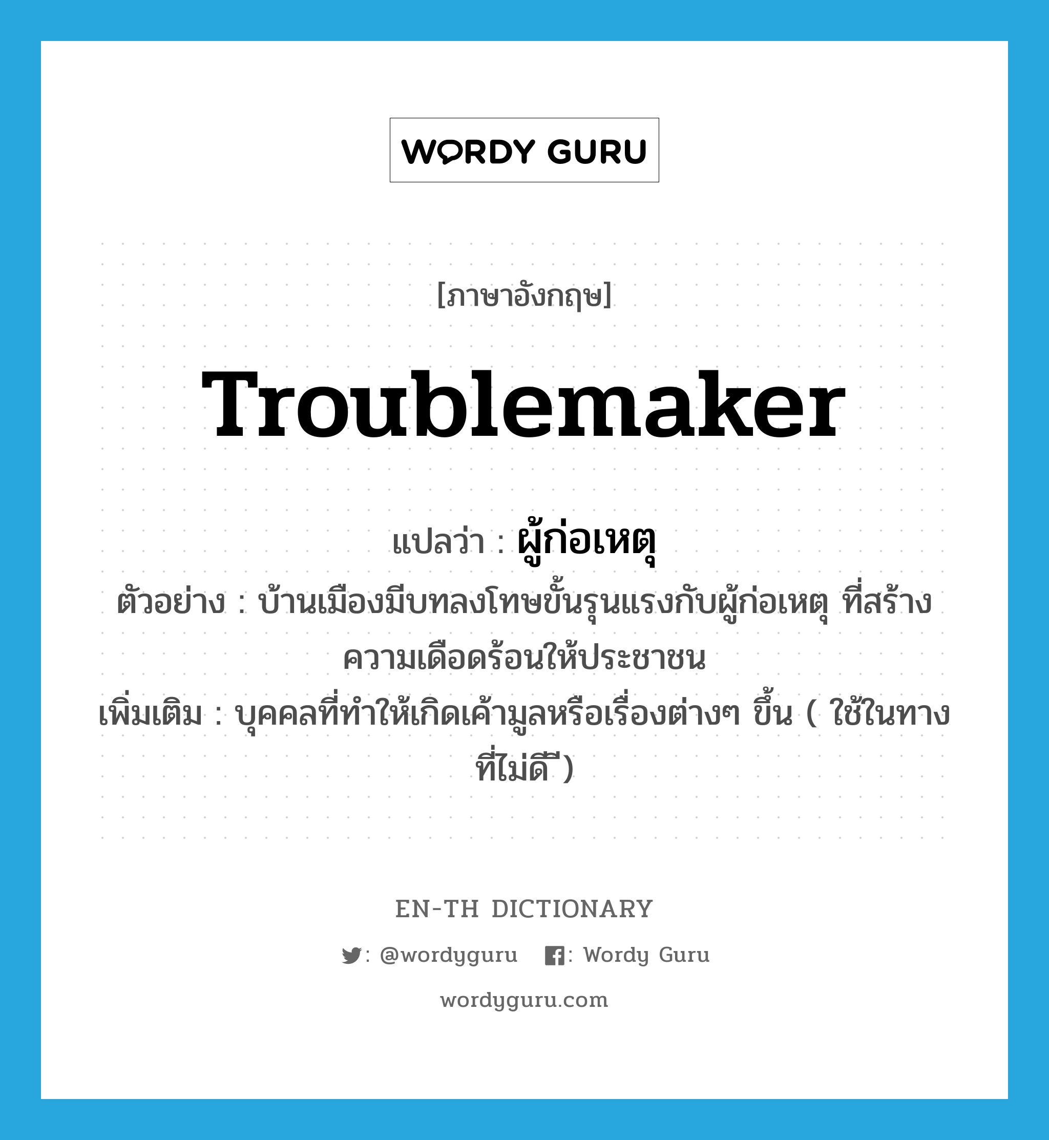 troublemaker แปลว่า?, คำศัพท์ภาษาอังกฤษ troublemaker แปลว่า ผู้ก่อเหตุ ประเภท N ตัวอย่าง บ้านเมืองมีบทลงโทษขั้นรุนแรงกับผู้ก่อเหตุ ที่สร้างความเดือดร้อนให้ประชาชน เพิ่มเติม บุคคลที่ทำให้เกิดเค้ามูลหรือเรื่องต่างๆ ขึ้น ( ใช้ในทางที่ไม่ดี ี) หมวด N