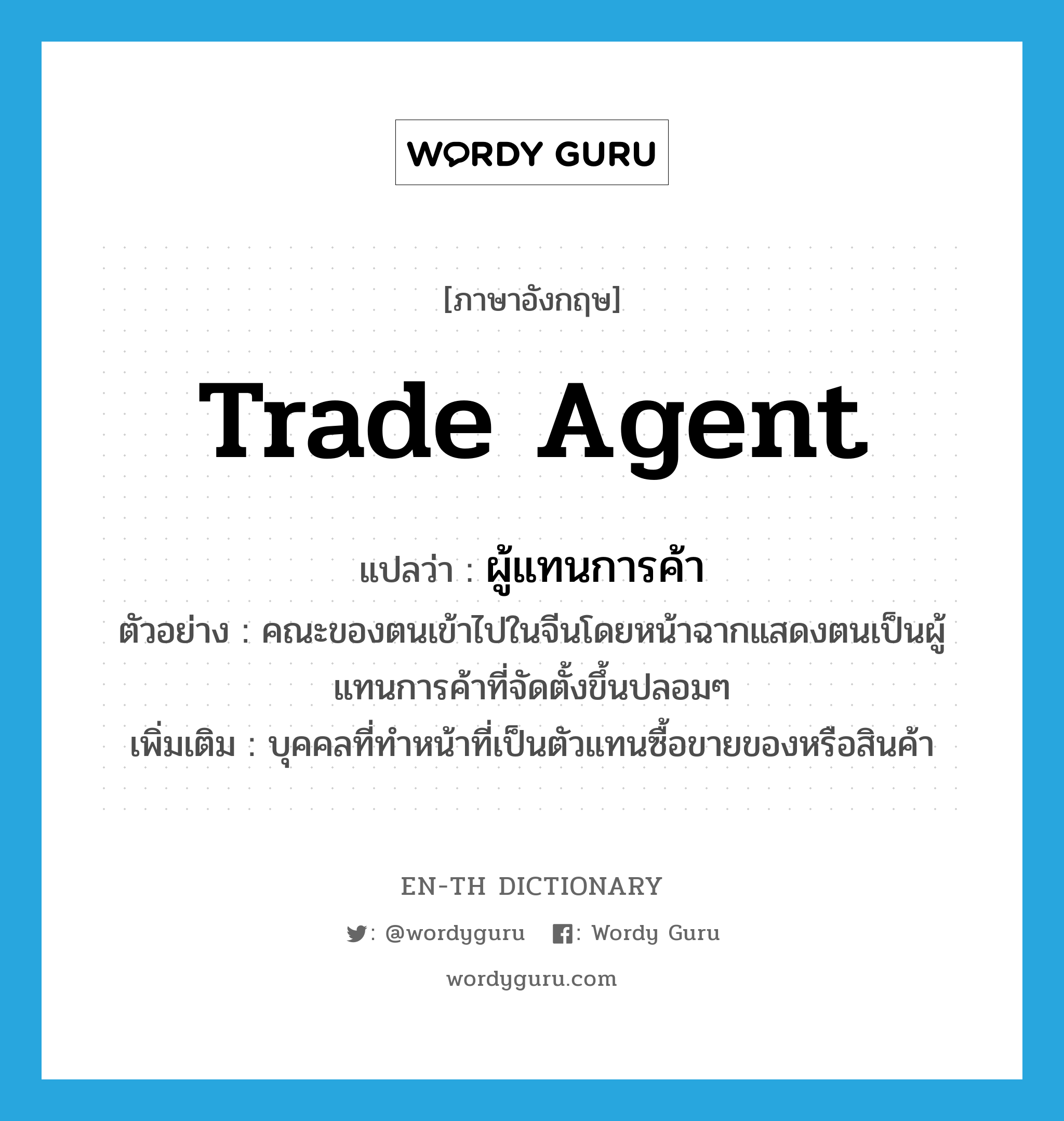 trade agent แปลว่า?, คำศัพท์ภาษาอังกฤษ trade agent แปลว่า ผู้แทนการค้า ประเภท N ตัวอย่าง คณะของตนเข้าไปในจีนโดยหน้าฉากแสดงตนเป็นผู้แทนการค้าที่จัดตั้งขึ้นปลอมๆ เพิ่มเติม บุคคลที่ทำหน้าที่เป็นตัวแทนซื้อขายของหรือสินค้า หมวด N