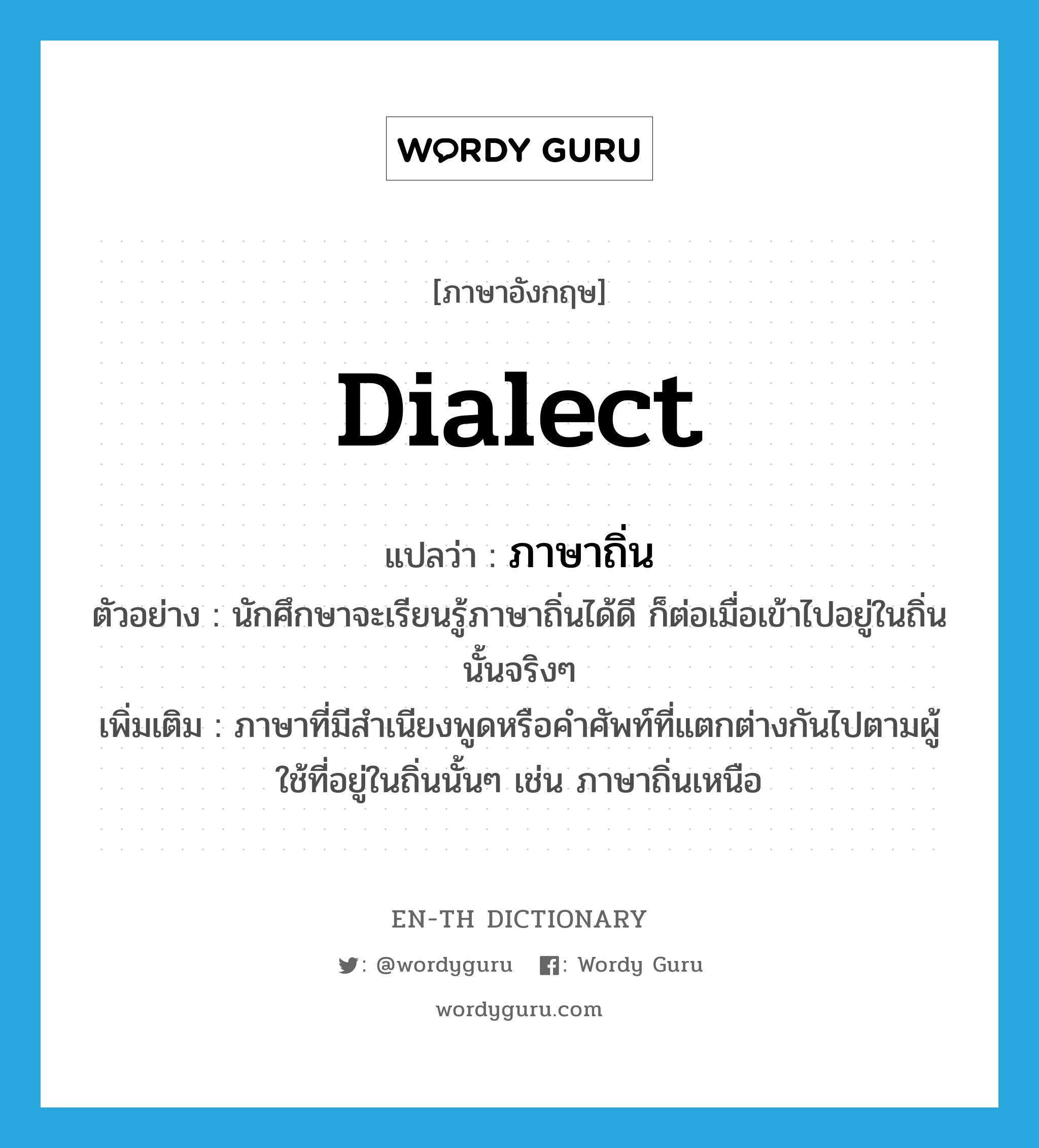 dialect แปลว่า?, คำศัพท์ภาษาอังกฤษ dialect แปลว่า ภาษาถิ่น ประเภท N ตัวอย่าง นักศึกษาจะเรียนรู้ภาษาถิ่นได้ดี ก็ต่อเมื่อเข้าไปอยู่ในถิ่นนั้นจริงๆ เพิ่มเติม ภาษาที่มีสำเนียงพูดหรือคำศัพท์ที่แตกต่างกันไปตามผู้ใช้ที่อยู่ในถิ่นนั้นๆ เช่น ภาษาถิ่นเหนือ หมวด N