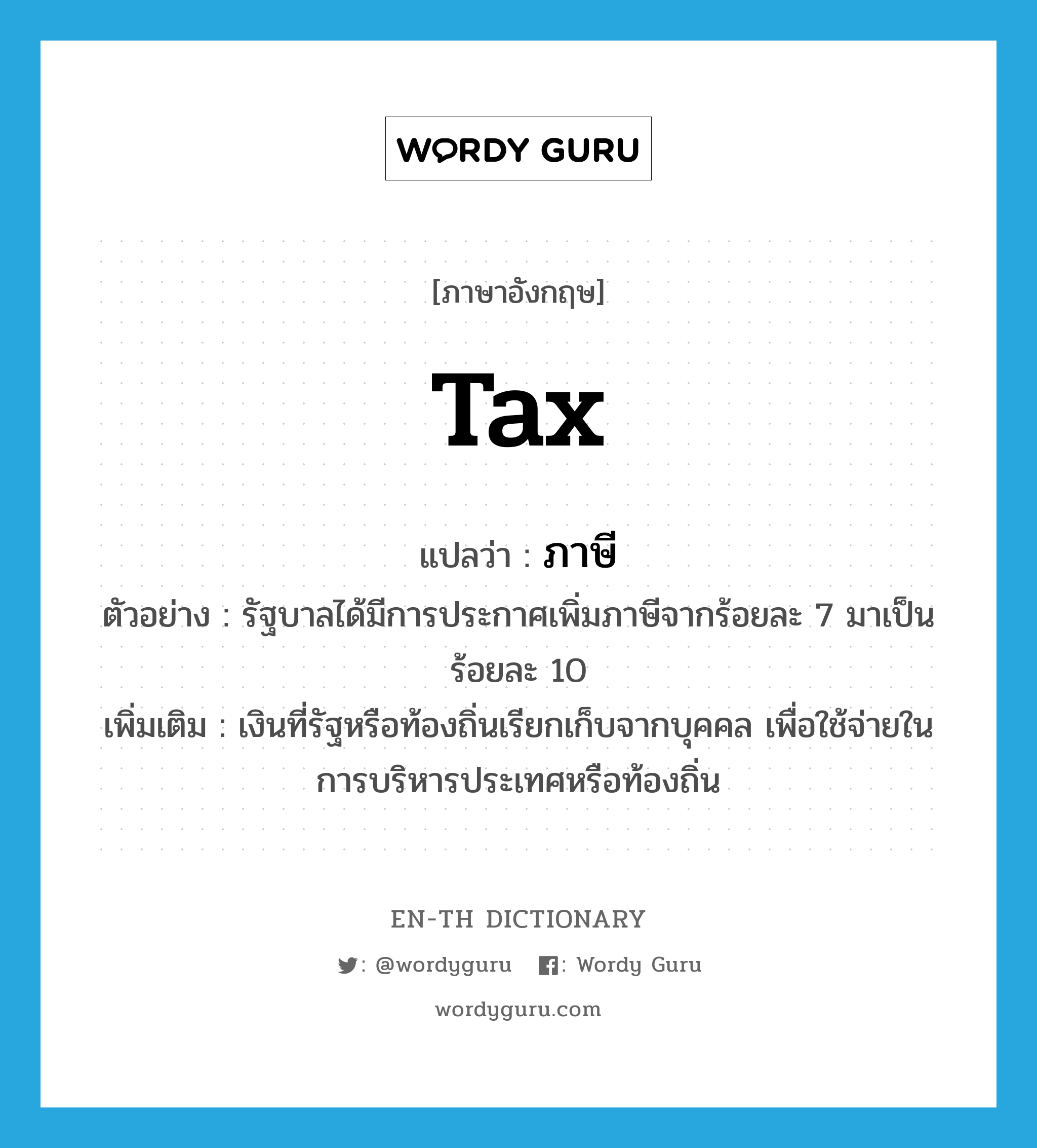 tax แปลว่า?, คำศัพท์ภาษาอังกฤษ tax แปลว่า ภาษี ประเภท N ตัวอย่าง รัฐบาลได้มีการประกาศเพิ่มภาษีจากร้อยละ 7 มาเป็นร้อยละ 10 เพิ่มเติม เงินที่รัฐหรือท้องถิ่นเรียกเก็บจากบุคคล เพื่อใช้จ่ายในการบริหารประเทศหรือท้องถิ่น หมวด N