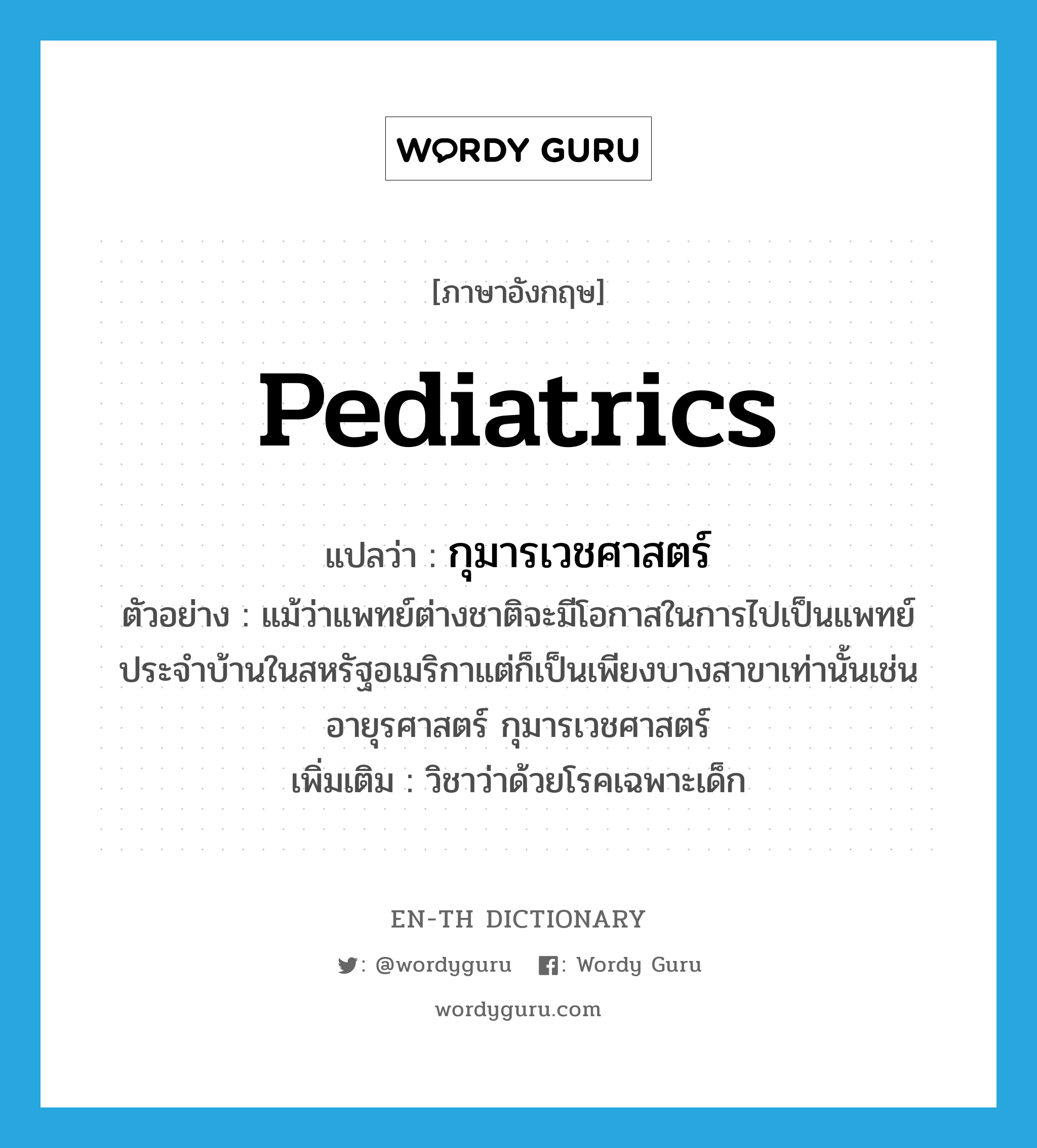pediatrics แปลว่า?, คำศัพท์ภาษาอังกฤษ pediatrics แปลว่า กุมารเวชศาสตร์ ประเภท N ตัวอย่าง แม้ว่าแพทย์ต่างชาติจะมีโอกาสในการไปเป็นแพทย์ประจำบ้านในสหรัฐอเมริกาแต่ก็เป็นเพียงบางสาขาเท่านั้นเช่นอายุรศาสตร์ กุมารเวชศาสตร์ เพิ่มเติม วิชาว่าด้วยโรคเฉพาะเด็ก หมวด N