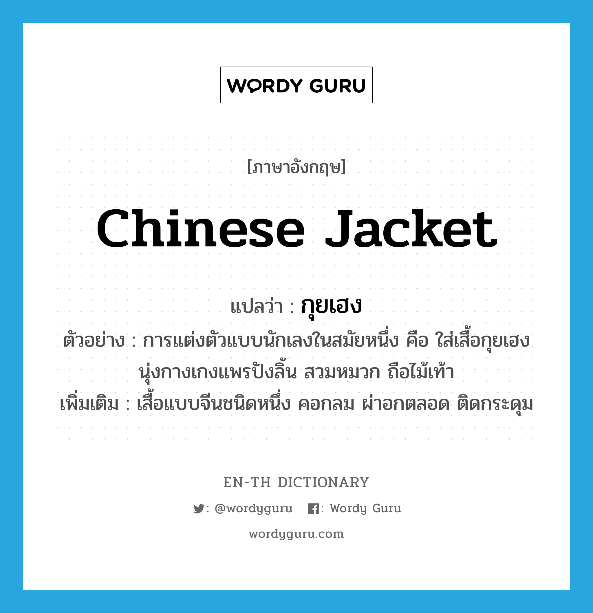 Chinese jacket แปลว่า?, คำศัพท์ภาษาอังกฤษ Chinese jacket แปลว่า กุยเฮง ประเภท N ตัวอย่าง การแต่งตัวแบบนักเลงในสมัยหนึ่ง คือ ใส่เสื้อกุยเฮง นุ่งกางเกงแพรปังลิ้น สวมหมวก ถือไม้เท้า เพิ่มเติม เสื้อแบบจีนชนิดหนึ่ง คอกลม ผ่าอกตลอด ติดกระดุม หมวด N