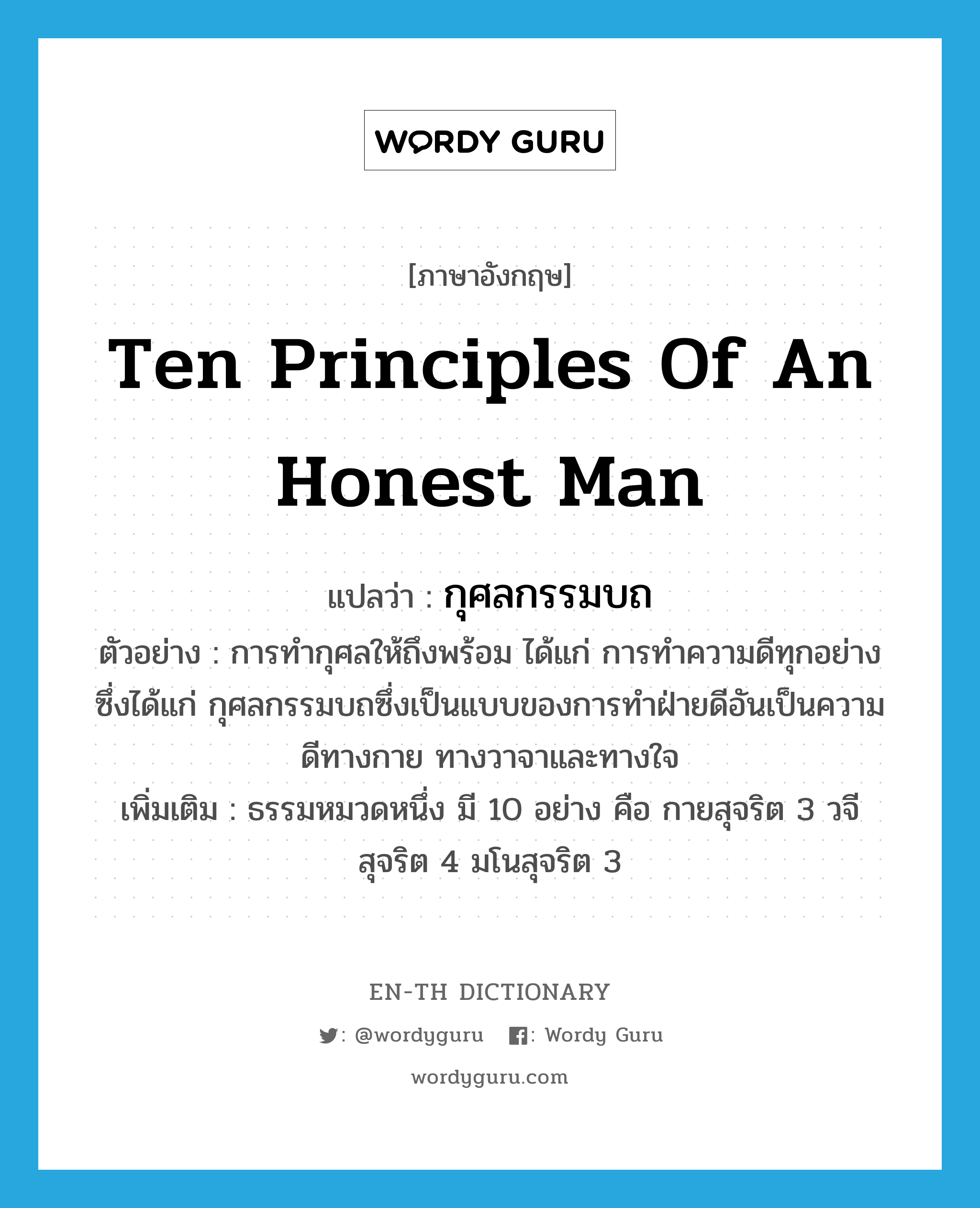 ten principles of an honest man แปลว่า?, คำศัพท์ภาษาอังกฤษ ten principles of an honest man แปลว่า กุศลกรรมบถ ประเภท N ตัวอย่าง การทำกุศลให้ถึงพร้อม ได้แก่ การทำความดีทุกอย่างซึ่งได้แก่ กุศลกรรมบถซึ่งเป็นแบบของการทำฝ่ายดีอันเป็นความดีทางกาย ทางวาจาและทางใจ เพิ่มเติม ธรรมหมวดหนึ่ง มี 10 อย่าง คือ กายสุจริต 3 วจีสุจริต 4 มโนสุจริต 3 หมวด N