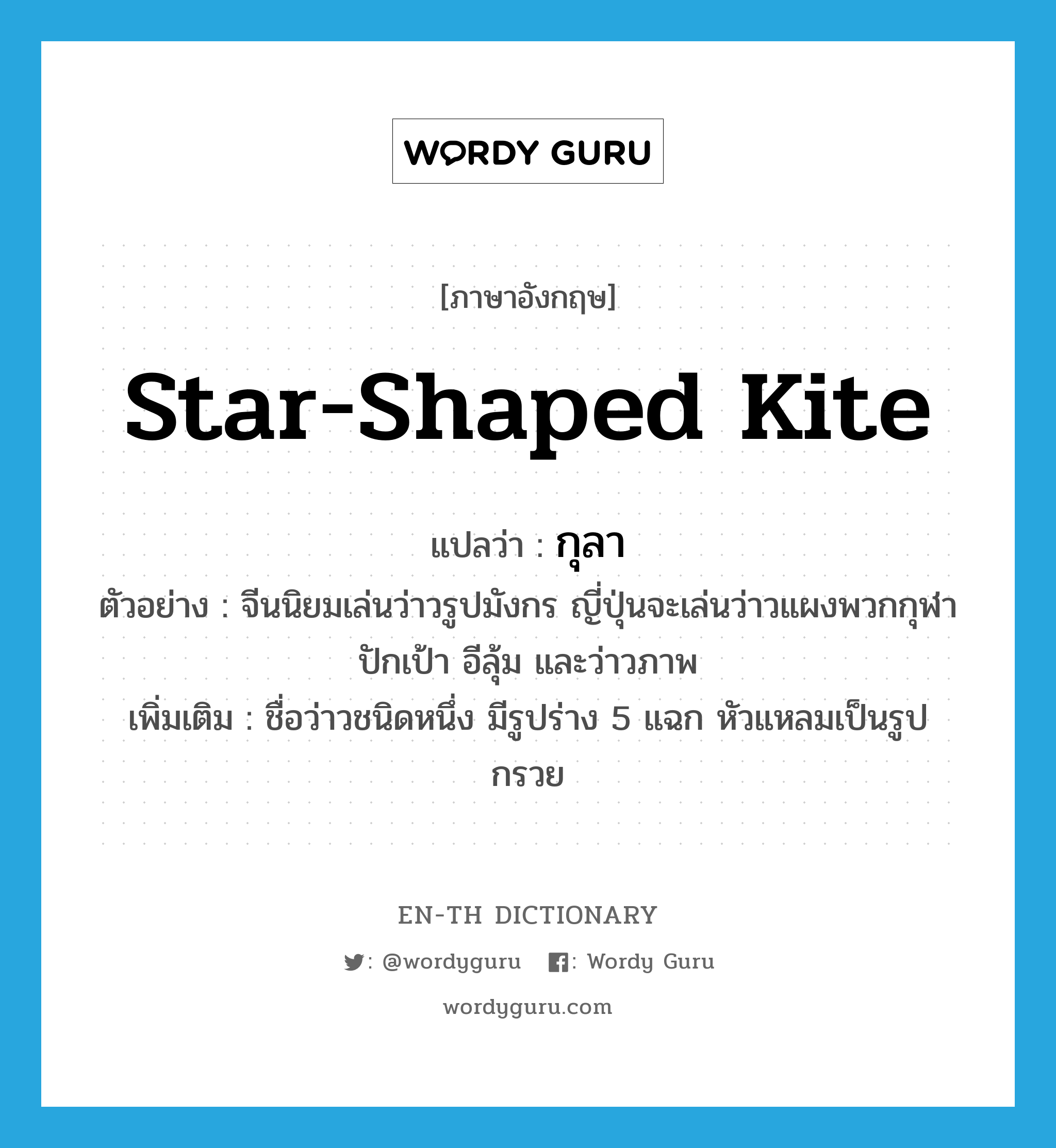 star-shaped kite แปลว่า?, คำศัพท์ภาษาอังกฤษ star-shaped kite แปลว่า กุลา ประเภท N ตัวอย่าง จีนนิยมเล่นว่าวรูปมังกร ญี่ปุ่นจะเล่นว่าวแผงพวกกุฬา ปักเป้า อีลุ้ม และว่าวภาพ เพิ่มเติม ชื่อว่าวชนิดหนึ่ง มีรูปร่าง 5 แฉก หัวแหลมเป็นรูปกรวย หมวด N