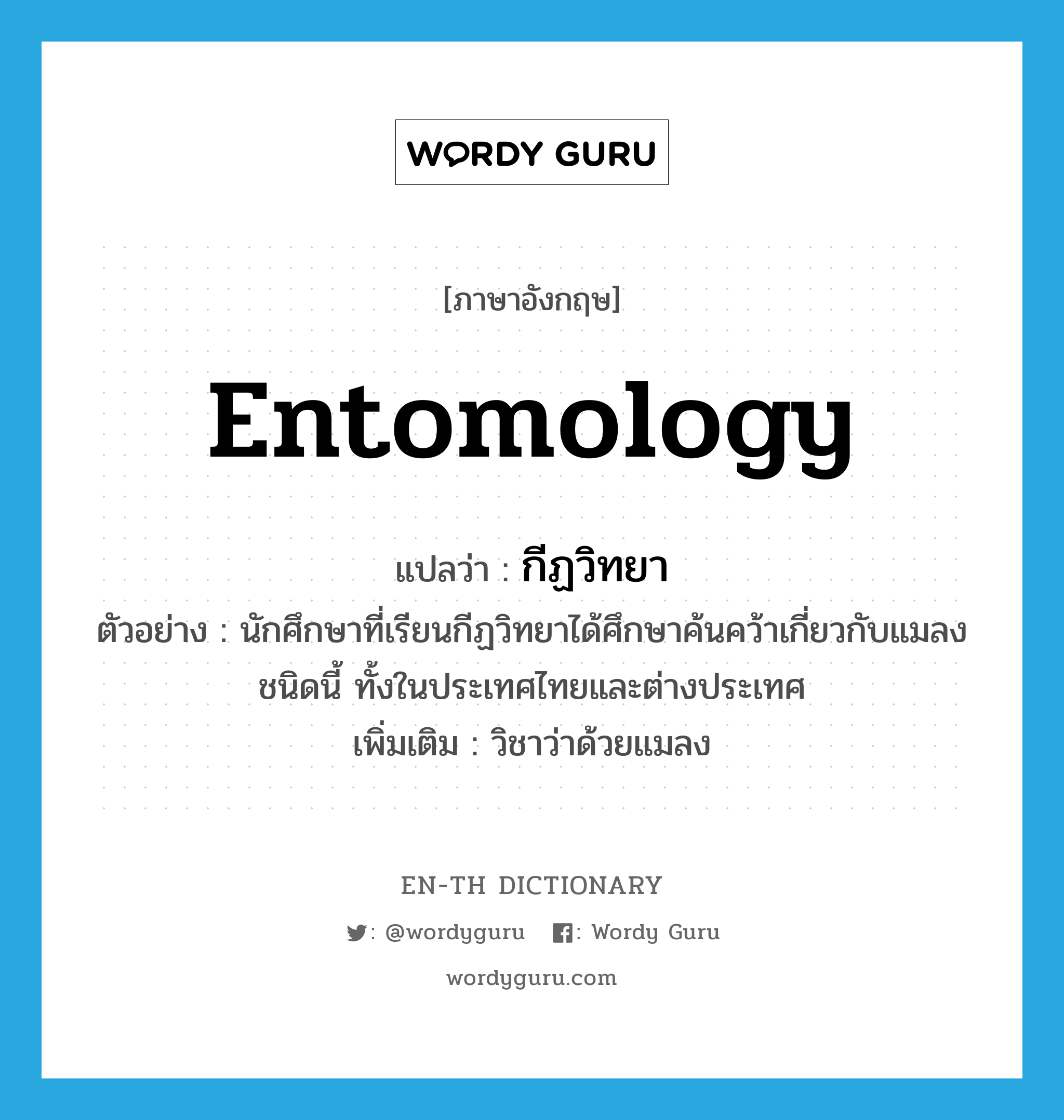 entomology แปลว่า?, คำศัพท์ภาษาอังกฤษ entomology แปลว่า กีฏวิทยา ประเภท N ตัวอย่าง นักศึกษาที่เรียนกีฏวิทยาได้ศึกษาค้นคว้าเกี่ยวกับแมลงชนิดนี้ ทั้งในประเทศไทยและต่างประเทศ เพิ่มเติม วิชาว่าด้วยแมลง หมวด N