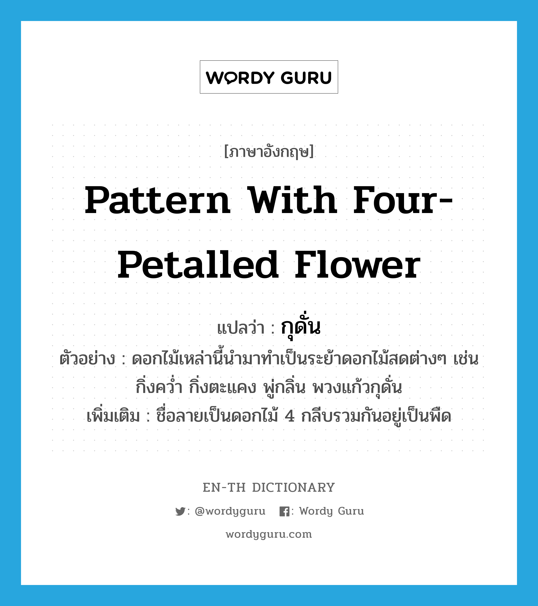 pattern with four-petalled flower แปลว่า?, คำศัพท์ภาษาอังกฤษ pattern with four-petalled flower แปลว่า กุดั่น ประเภท N ตัวอย่าง ดอกไม้เหล่านี้นำมาทำเป็นระย้าดอกไม้สดต่างๆ เช่น กิ่งคว่ำ กิ่งตะแคง พู่กลิ่น พวงแก้วกุดั่น เพิ่มเติม ชื่อลายเป็นดอกไม้ 4 กลีบรวมกันอยู่เป็นพืด หมวด N