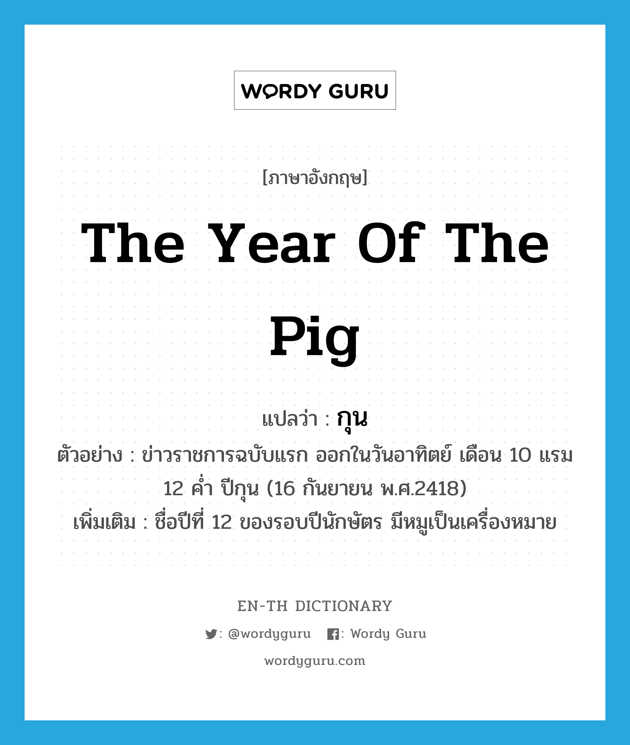the year of the pig แปลว่า?, คำศัพท์ภาษาอังกฤษ the year of the pig แปลว่า กุน ประเภท N ตัวอย่าง ข่าวราชการฉบับแรก ออกในวันอาทิตย์ เดือน 10 แรม 12 ค่ำ ปีกุน (16 กันยายน พ.ศ.2418) เพิ่มเติม ชื่อปีที่ 12 ของรอบปีนักษัตร มีหมูเป็นเครื่องหมาย หมวด N