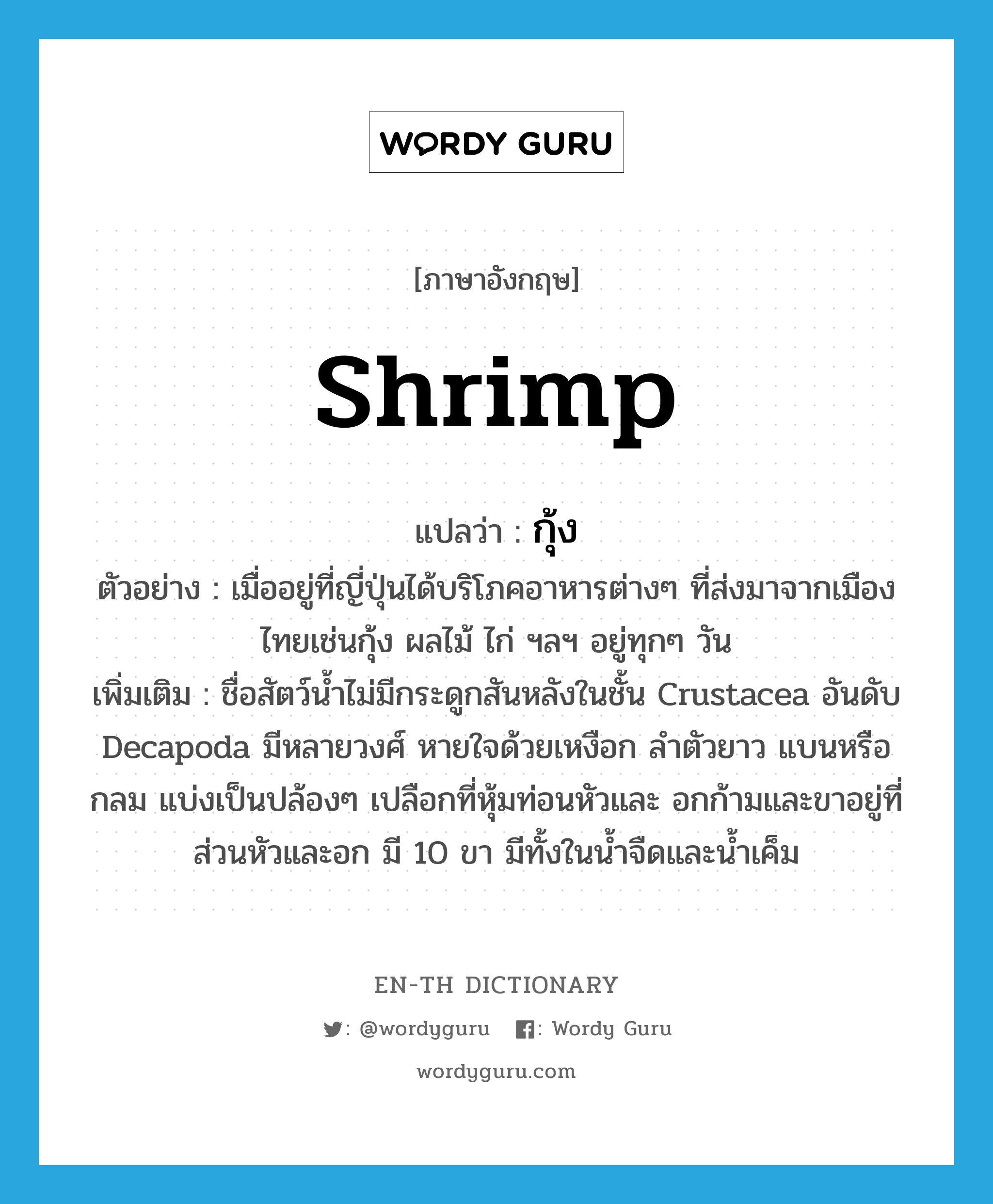 กุ้ง ภาษาอังกฤษ?, คำศัพท์ภาษาอังกฤษ กุ้ง แปลว่า shrimp ประเภท N ตัวอย่าง เมื่ออยู่ที่ญี่ปุ่นได้บริโภคอาหารต่างๆ ที่ส่งมาจากเมืองไทยเช่นกุ้ง ผลไม้ ไก่ ฯลฯ อยู่ทุกๆ วัน เพิ่มเติม ชื่อสัตว์น้ำไม่มีกระดูกสันหลังในชั้น Crustacea อันดับ Decapoda มีหลายวงศ์ หายใจด้วยเหงือก ลำตัวยาว แบนหรือกลม แบ่งเป็นปล้องๆ เปลือกที่หุ้มท่อนหัวและ อกก้ามและขาอยู่ที่ส่วนหัวและอก มี 10 ขา มีทั้งในน้ำจืดและน้ำเค็ม หมวด N