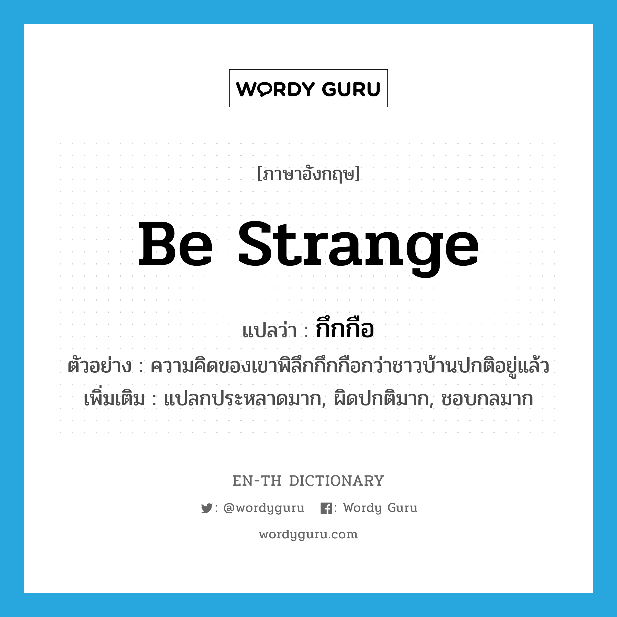 be strange แปลว่า?, คำศัพท์ภาษาอังกฤษ be strange แปลว่า กึกกือ ประเภท V ตัวอย่าง ความคิดของเขาพิลึกกึกกือกว่าชาวบ้านปกติอยู่แล้ว เพิ่มเติม แปลกประหลาดมาก, ผิดปกติมาก, ชอบกลมาก หมวด V