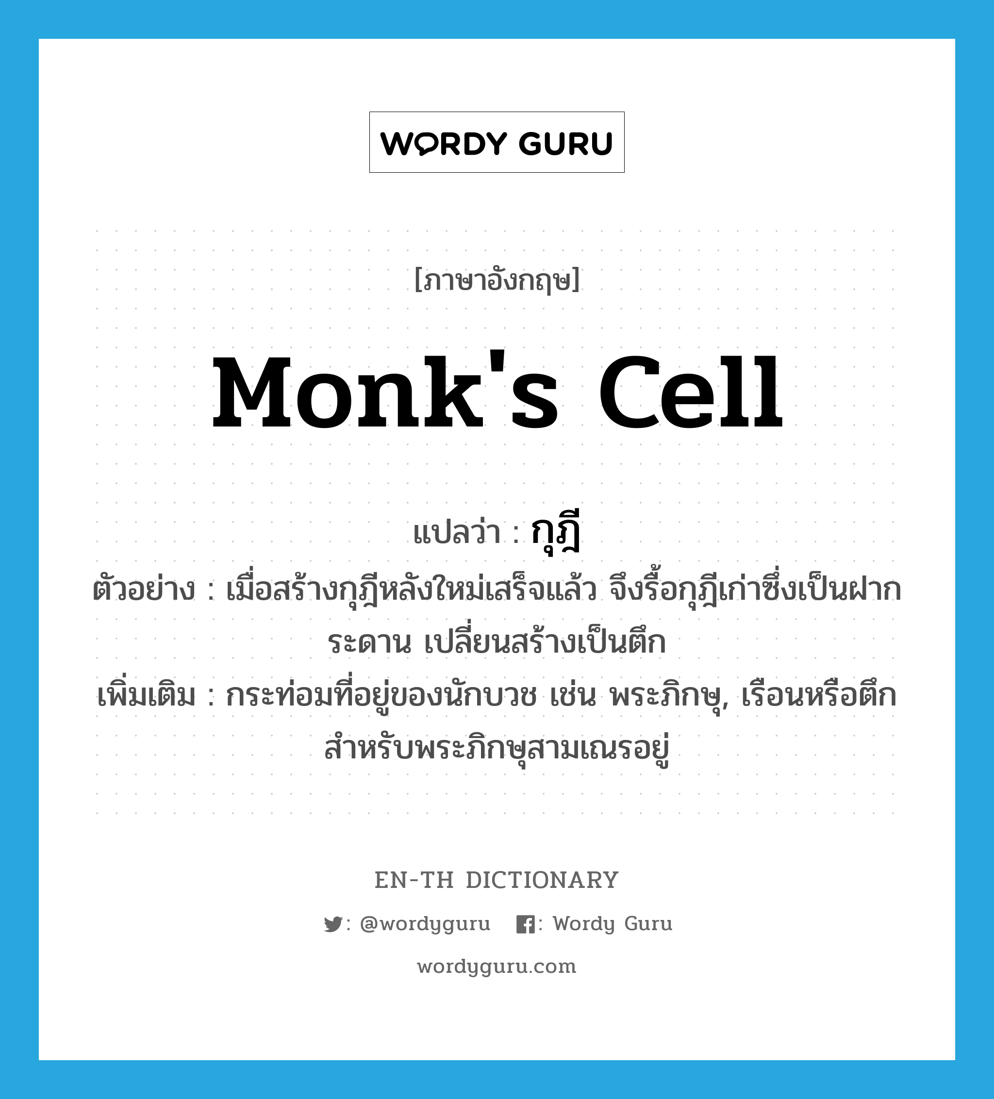 monk's cell แปลว่า?, คำศัพท์ภาษาอังกฤษ monk's cell แปลว่า กุฎี ประเภท N ตัวอย่าง เมื่อสร้างกุฎีหลังใหม่เสร็จแล้ว จึงรื้อกุฎีเก่าซึ่งเป็นฝากระดาน เปลี่ยนสร้างเป็นตึก เพิ่มเติม กระท่อมที่อยู่ของนักบวช เช่น พระภิกษุ, เรือนหรือตึกสำหรับพระภิกษุสามเณรอยู่ หมวด N