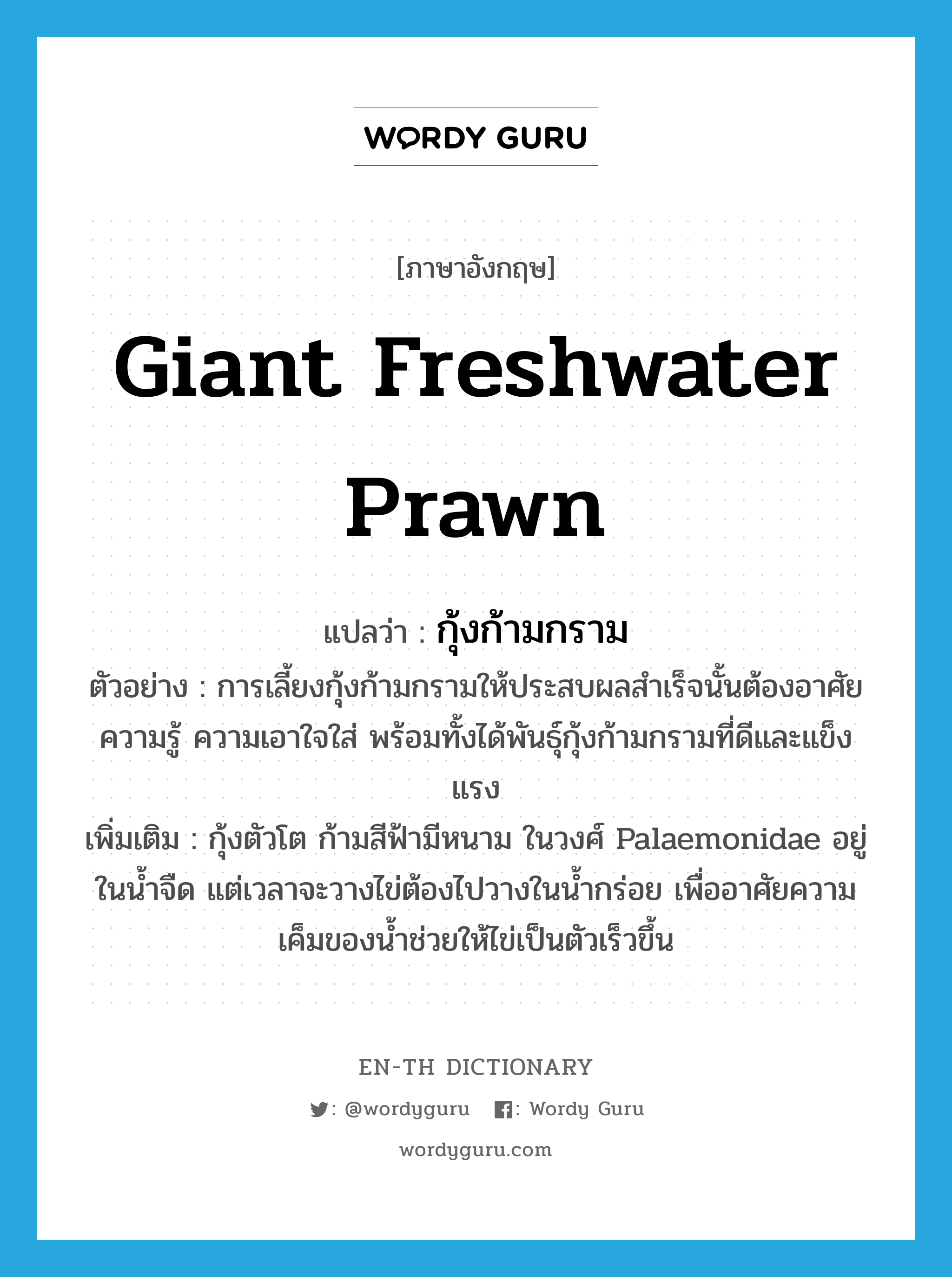 giant freshwater prawn แปลว่า?, คำศัพท์ภาษาอังกฤษ giant freshwater prawn แปลว่า กุ้งก้ามกราม ประเภท N ตัวอย่าง การเลี้ยงกุ้งก้ามกรามให้ประสบผลสำเร็จนั้นต้องอาศัยความรู้ ความเอาใจใส่ พร้อมทั้งได้พันธุ์กุ้งก้ามกรามที่ดีและแข็งแรง เพิ่มเติม กุ้งตัวโต ก้ามสีฟ้ามีหนาม ในวงศ์ Palaemonidae อยู่ในน้ำจืด แต่เวลาจะวางไข่ต้องไปวางในน้ำกร่อย เพื่ออาศัยความเค็มของน้ำช่วยให้ไข่เป็นตัวเร็วขึ้น หมวด N