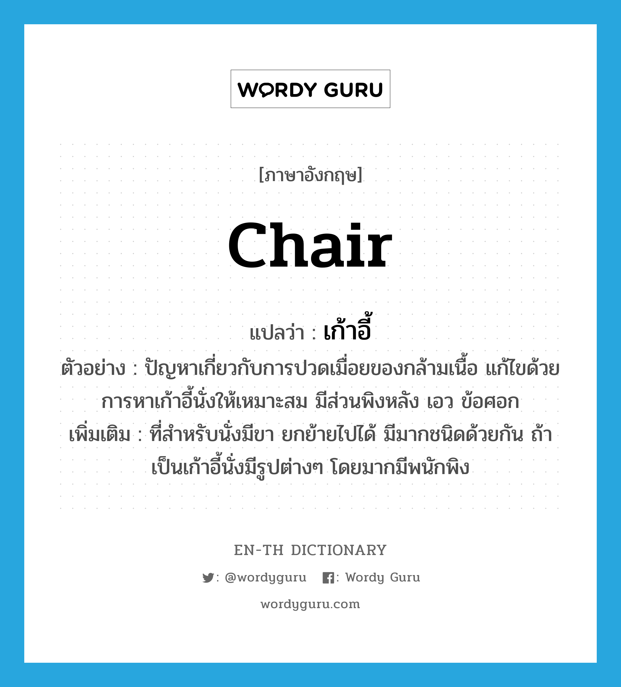 chair แปลว่า?, คำศัพท์ภาษาอังกฤษ chair แปลว่า เก้าอี้ ประเภท N ตัวอย่าง ปัญหาเกี่ยวกับการปวดเมื่อยของกล้ามเนื้อ แก้ไขด้วยการหาเก้าอี้นั่งให้เหมาะสม มีส่วนพิงหลัง เอว ข้อศอก เพิ่มเติม ที่สำหรับนั่งมีขา ยกย้ายไปได้ มีมากชนิดด้วยกัน ถ้าเป็นเก้าอี้นั่งมีรูปต่างๆ โดยมากมีพนักพิง หมวด N