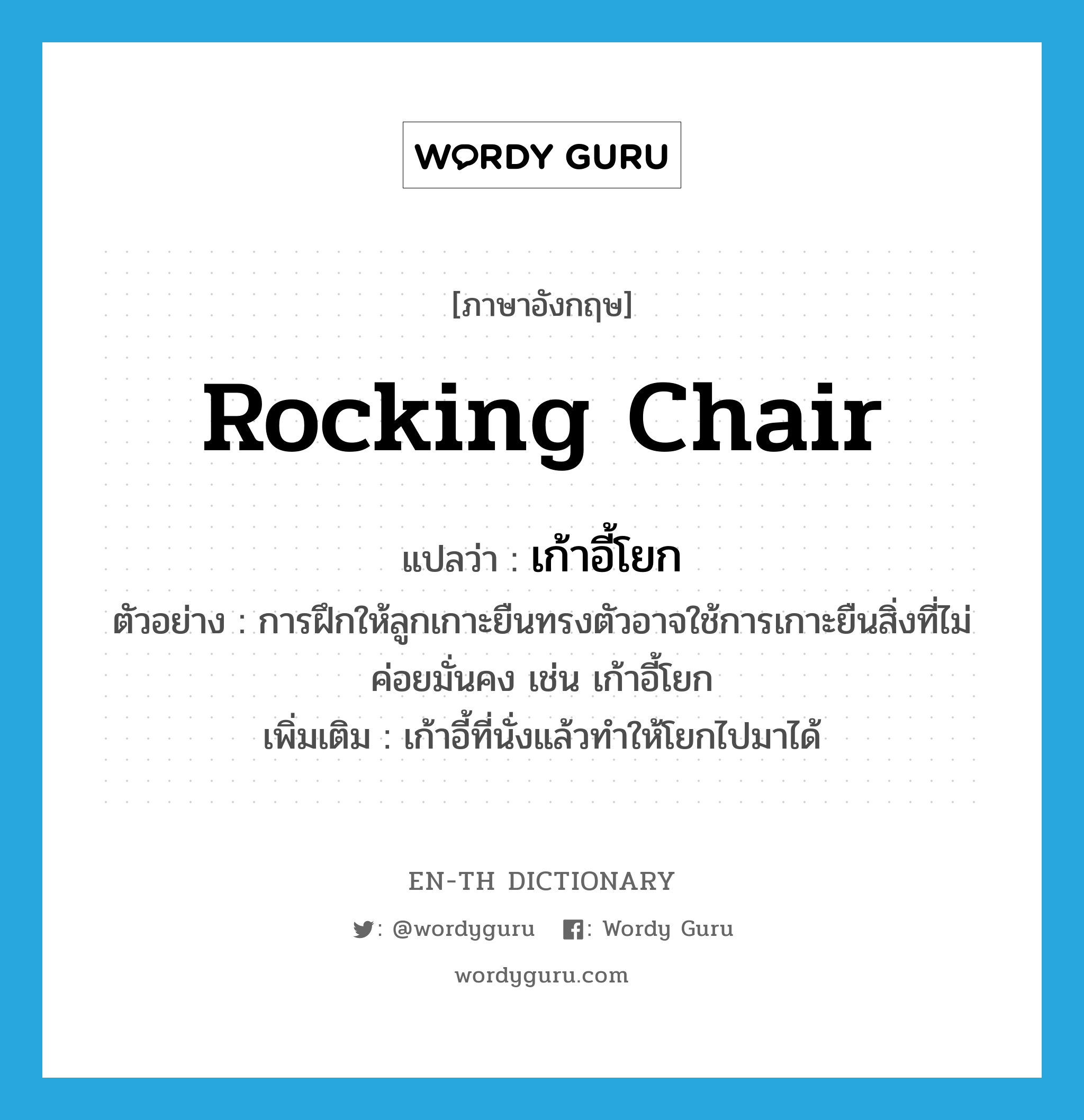 rocking chair แปลว่า?, คำศัพท์ภาษาอังกฤษ rocking chair แปลว่า เก้าอี้โยก ประเภท N ตัวอย่าง การฝึกให้ลูกเกาะยืนทรงตัวอาจใช้การเกาะยืนสิ่งที่ไม่ค่อยมั่นคง เช่น เก้าอี้โยก เพิ่มเติม เก้าอี้ที่นั่งแล้วทำให้โยกไปมาได้ หมวด N