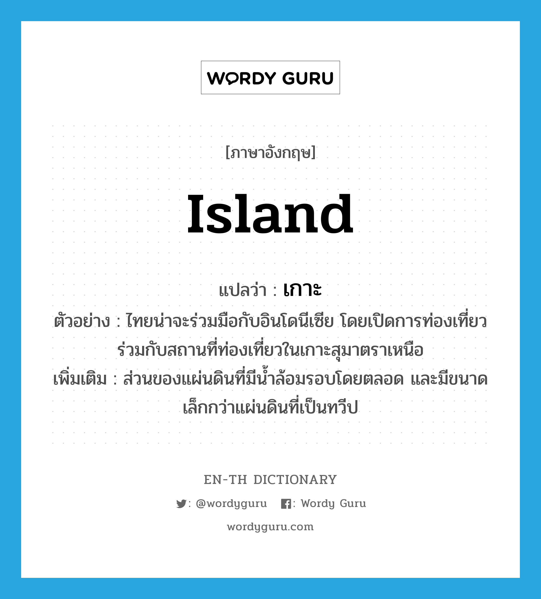 เกาะ ภาษาอังกฤษ?, คำศัพท์ภาษาอังกฤษ เกาะ แปลว่า island ประเภท N ตัวอย่าง ไทยน่าจะร่วมมือกับอินโดนีเซีย โดยเปิดการท่องเที่ยวร่วมกับสถานที่ท่องเที่ยวในเกาะสุมาตราเหนือ เพิ่มเติม ส่วนของแผ่นดินที่มีน้ำล้อมรอบโดยตลอด และมีขนาดเล็กกว่าแผ่นดินที่เป็นทวีป หมวด N