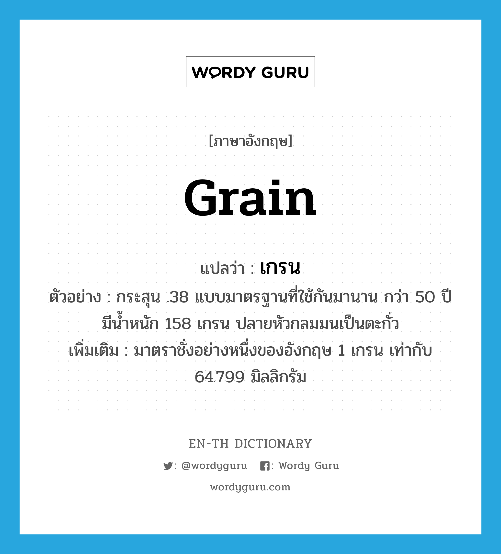 grain แปลว่า?, คำศัพท์ภาษาอังกฤษ grain แปลว่า เกรน ประเภท CLAS ตัวอย่าง กระสุน .38 แบบมาตรฐานที่ใช้กันมานาน กว่า 50 ปี มีน้ำหนัก 158 เกรน ปลายหัวกลมมนเป็นตะกั่ว เพิ่มเติม มาตราชั่งอย่างหนึ่งของอังกฤษ 1 เกรน เท่ากับ 64.799 มิลลิกรัม หมวด CLAS