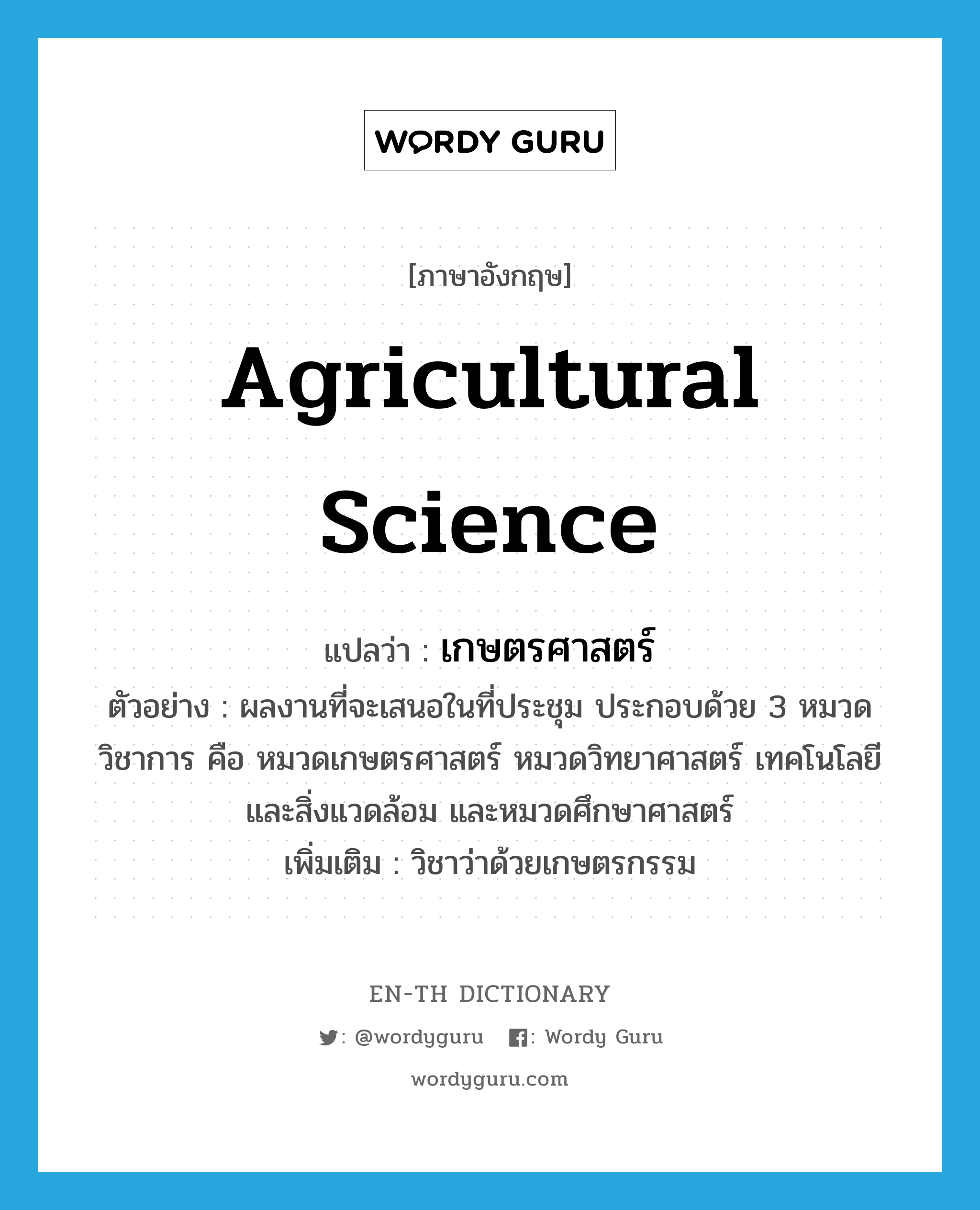 agricultural science แปลว่า?, คำศัพท์ภาษาอังกฤษ agricultural science แปลว่า เกษตรศาสตร์ ประเภท N ตัวอย่าง ผลงานที่จะเสนอในที่ประชุม ประกอบด้วย 3 หมวดวิชาการ คือ หมวดเกษตรศาสตร์ หมวดวิทยาศาสตร์ เทคโนโลยีและสิ่งแวดล้อม และหมวดศึกษาศาสตร์ เพิ่มเติม วิชาว่าด้วยเกษตรกรรม หมวด N