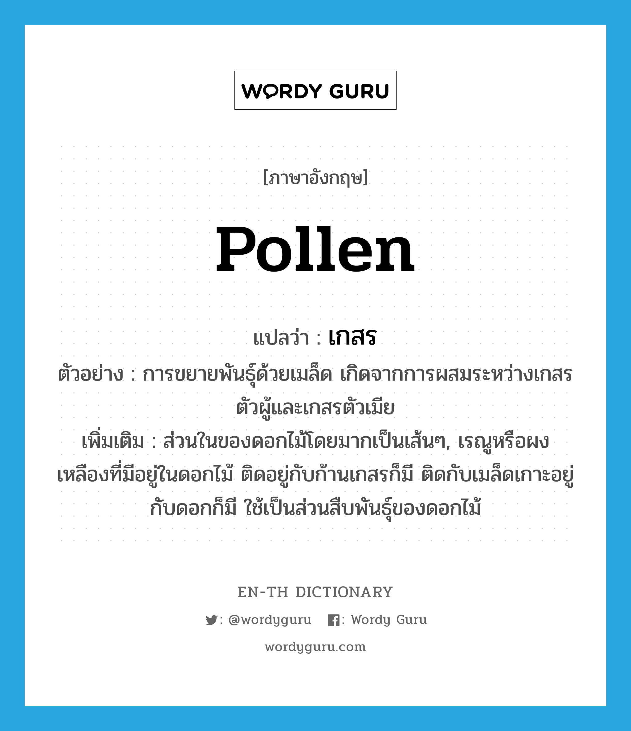 pollen แปลว่า?, คำศัพท์ภาษาอังกฤษ pollen แปลว่า เกสร ประเภท N ตัวอย่าง การขยายพันธุ์ด้วยเมล็ด เกิดจากการผสมระหว่างเกสรตัวผู้และเกสรตัวเมีย เพิ่มเติม ส่วนในของดอกไม้โดยมากเป็นเส้นๆ, เรณูหรือผงเหลืองที่มีอยู่ในดอกไม้ ติดอยู่กับก้านเกสรก็มี ติดกับเมล็ดเกาะอยู่กับดอกก็มี ใช้เป็นส่วนสืบพันธุ์ของดอกไม้ หมวด N