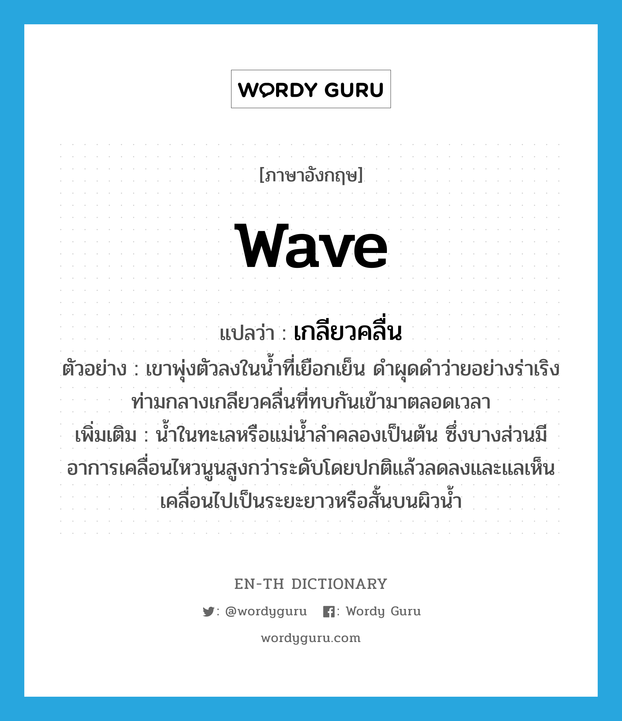 wave แปลว่า?, คำศัพท์ภาษาอังกฤษ wave แปลว่า เกลียวคลื่น ประเภท N ตัวอย่าง เขาพุ่งตัวลงในน้ำที่เยือกเย็น ดำผุดดำว่ายอย่างร่าเริง ท่ามกลางเกลียวคลื่นที่ทบกันเข้ามาตลอดเวลา เพิ่มเติม น้ำในทะเลหรือแม่น้ำลำคลองเป็นต้น ซึ่งบางส่วนมีอาการเคลื่อนไหวนูนสูงกว่าระดับโดยปกติแล้วลดลงและแลเห็นเคลื่อนไปเป็นระยะยาวหรือสั้นบนผิวน้ำ หมวด N