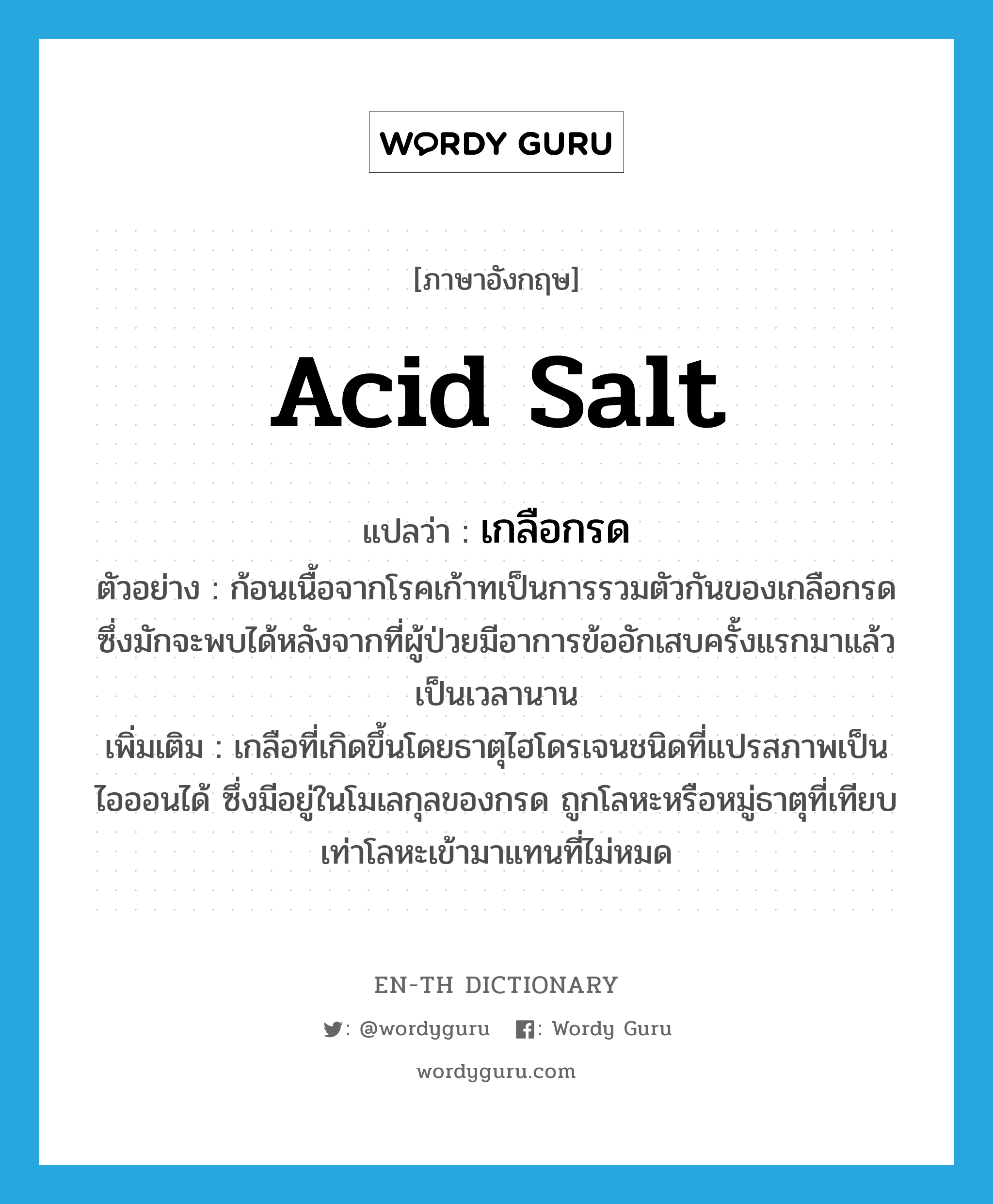 acid salt แปลว่า?, คำศัพท์ภาษาอังกฤษ acid salt แปลว่า เกลือกรด ประเภท N ตัวอย่าง ก้อนเนื้อจากโรคเก้าทเป็นการรวมตัวกันของเกลือกรดซึ่งมักจะพบได้หลังจากที่ผู้ป่วยมีอาการข้ออักเสบครั้งแรกมาแล้วเป็นเวลานาน เพิ่มเติม เกลือที่เกิดขึ้นโดยธาตุไฮโดรเจนชนิดที่แปรสภาพเป็นไอออนได้ ซึ่งมีอยู่ในโมเลกุลของกรด ถูกโลหะหรือหมู่ธาตุที่เทียบเท่าโลหะเข้ามาแทนที่ไม่หมด หมวด N