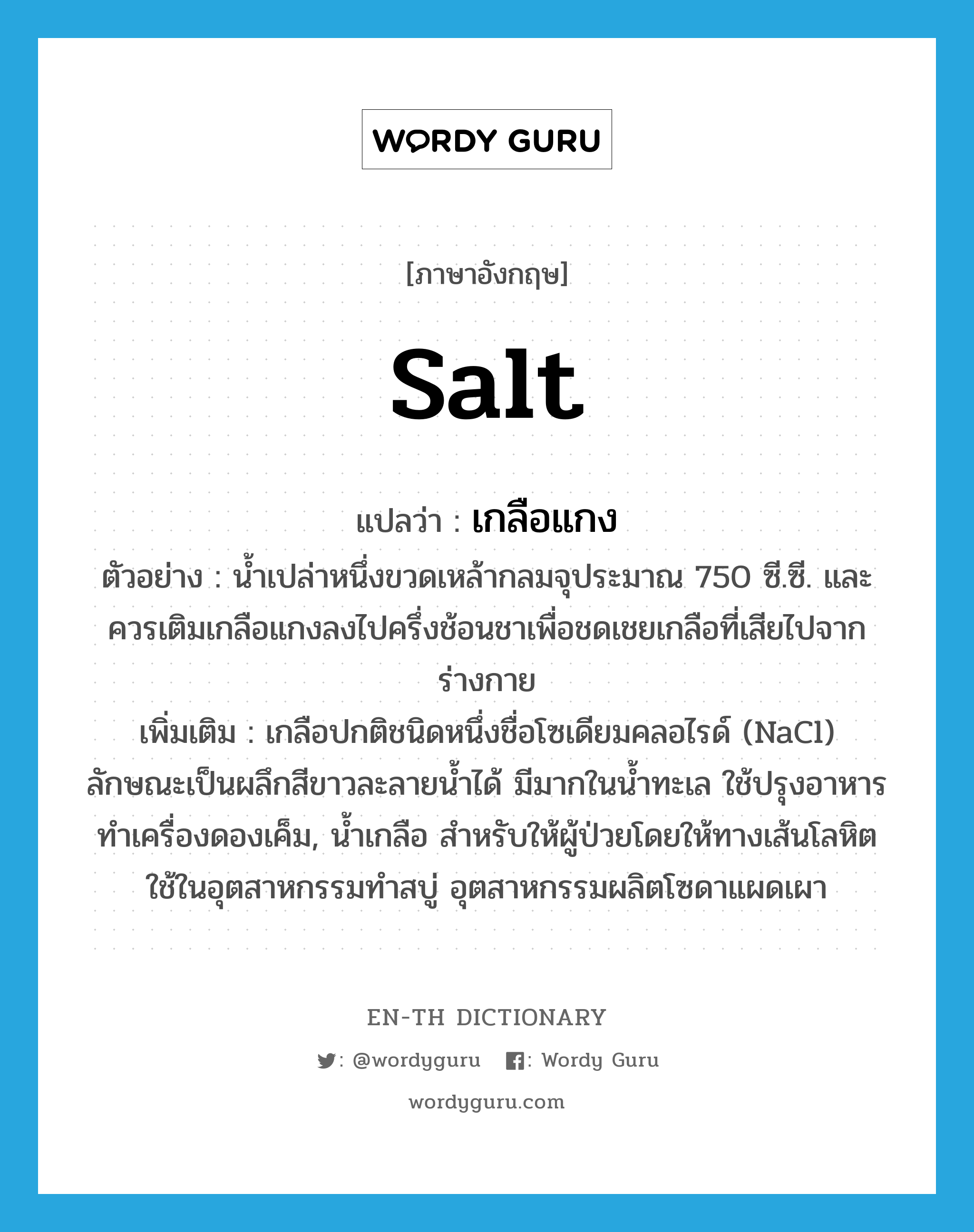 salt แปลว่า?, คำศัพท์ภาษาอังกฤษ salt แปลว่า เกลือแกง ประเภท N ตัวอย่าง น้ำเปล่าหนึ่งขวดเหล้ากลมจุประมาณ 750 ซี.ซี. และควรเติมเกลือแกงลงไปครึ่งช้อนชาเพื่อชดเชยเกลือที่เสียไปจากร่างกาย เพิ่มเติม เกลือปกติชนิดหนึ่งชื่อโซเดียมคลอไรด์ (NaCl) ลักษณะเป็นผลึกสีขาวละลายน้ำได้ มีมากในน้ำทะเล ใช้ปรุงอาหาร ทำเครื่องดองเค็ม, น้ำเกลือ สำหรับให้ผู้ป่วยโดยให้ทางเส้นโลหิต ใช้ในอุตสาหกรรมทำสบู่ อุตสาหกรรมผลิตโซดาแผดเผา หมวด N