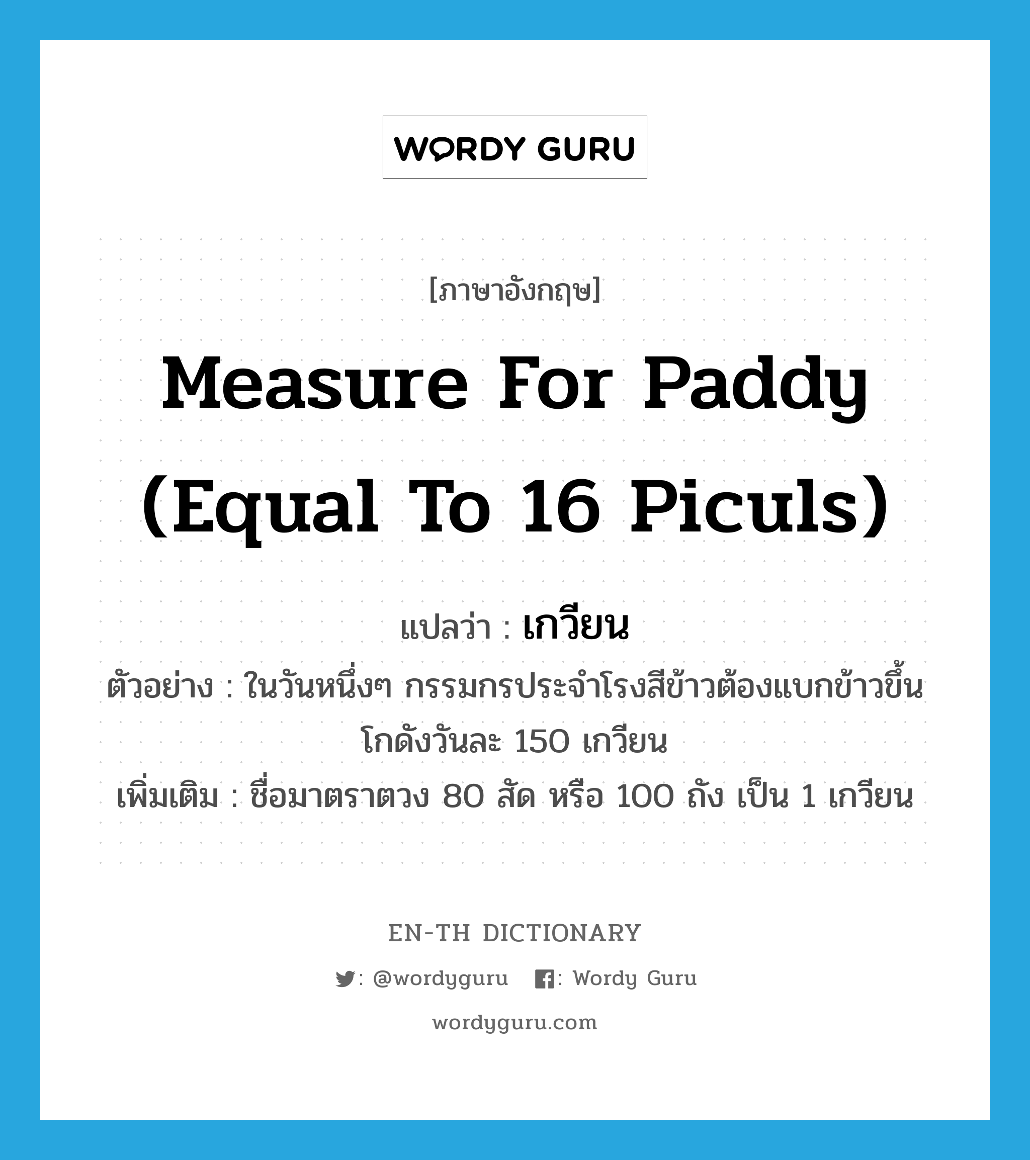 measure for paddy (equal to 16 piculs) แปลว่า?, คำศัพท์ภาษาอังกฤษ measure for paddy (equal to 16 piculs) แปลว่า เกวียน ประเภท CLAS ตัวอย่าง ในวันหนึ่งๆ กรรมกรประจำโรงสีข้าวต้องแบกข้าวขึ้นโกดังวันละ 150 เกวียน เพิ่มเติม ชื่อมาตราตวง 80 สัด หรือ 100 ถัง เป็น 1 เกวียน หมวด CLAS