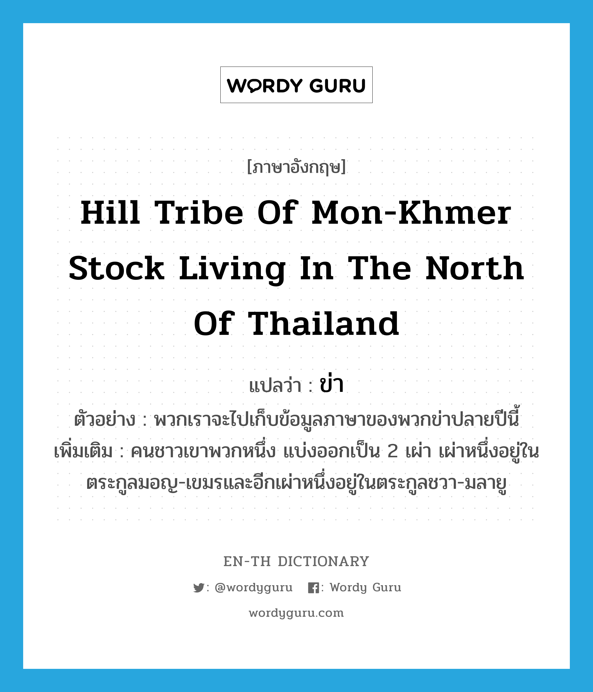 ข่า ภาษาอังกฤษ?, คำศัพท์ภาษาอังกฤษ ข่า แปลว่า hill tribe of Mon-Khmer stock living in the north of Thailand ประเภท N ตัวอย่าง พวกเราจะไปเก็บข้อมูลภาษาของพวกข่าปลายปีนี้ เพิ่มเติม คนชาวเขาพวกหนึ่ง แบ่งออกเป็น 2 เผ่า เผ่าหนึ่งอยู่ในตระกูลมอญ-เขมรและอีกเผ่าหนึ่งอยู่ในตระกูลชวา-มลายู หมวด N