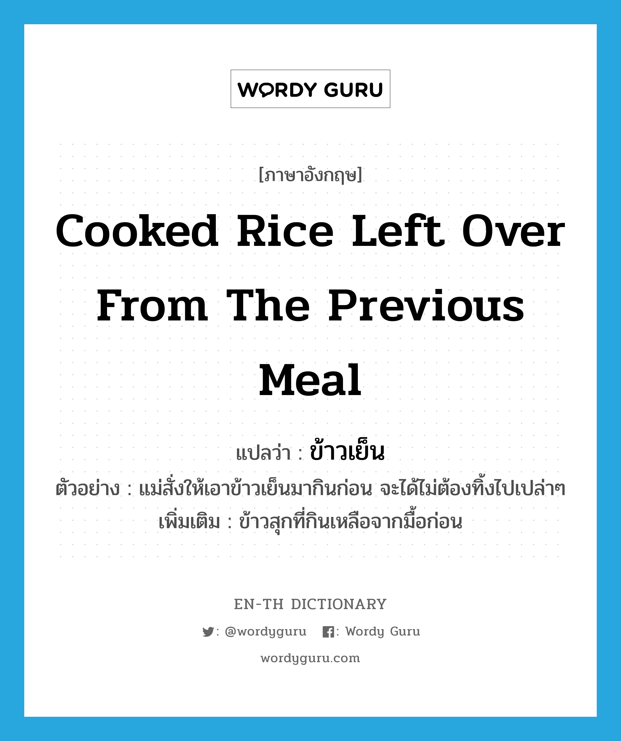 ข้าวเย็น ภาษาอังกฤษ?, คำศัพท์ภาษาอังกฤษ ข้าวเย็น แปลว่า cooked rice left over from the previous meal ประเภท N ตัวอย่าง แม่สั่งให้เอาข้าวเย็นมากินก่อน จะได้ไม่ต้องทิ้งไปเปล่าๆ เพิ่มเติม ข้าวสุกที่กินเหลือจากมื้อก่อน หมวด N